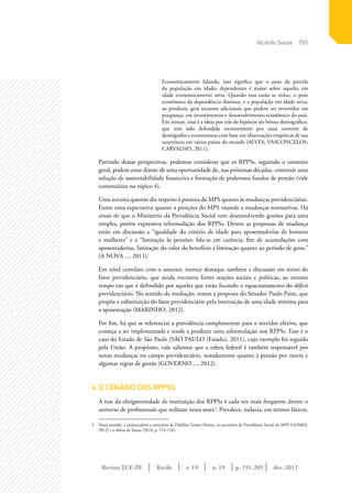 Revista TCE-PE | Recife | v. 19 | n. 19 | | dez. 2012
195
p. 191-205
Economicamente falando, isso significa que o peso da parcela
da população em idades dependentes é maior sobre aqueles em
idade economicamente ativa. Quando essa razão se reduz, o peso
econômico da dependência diminui, e a população em idade ativa,
ao produzir, gera recursos adicionais que podem ser revertidos em
poupança, em investimentos e desenvolvimento econômico do país.
Em síntese, essa é a ideia por trás da hipótese do bônus demográfico,
que tem sido defendida recentemente por uma corrente de
demógrafos e economistas com base em observações empíricas de sua
ocorrência em vários países do mundo (ALVES; VASCONCELOS;
CARVALHO, 2011).
Partindo dessas perspectivas, podemos considerar que os RPPSs, seguindo o contexto
geral, podem estar diante de uma oportunidade de, nas próximas décadas, construir uma
solução de sustentabilidade financeira e formação de poderosos fundos de pensão (vide
comentários no tópico 4).
Uma terceira questão diz respeito à postura do MPS quanto às mudanças previdenciárias.
Existe uma expectativa quanto a posições do MPS visando a mudanças normativas. Há
sinais de que o Ministério da Previdência Social vem desenvolvendo gestões para uma
simples, porém expressiva reformulação dos RPPSs. Dentre as propostas de mudança
estão em discussão a “igualdade do critério de idade para aposentadorias de homens
e mulheres” e a “limitação às pensões: fala-se em carência, fim de acumulações com
aposentadorias, limitação do valor do benefício e limitação quanto ao período de gozo.”
(A NOVA ..., 2011).
Em nível correlato com o anterior, merece destaque também a discussão em torno do
fator previdenciário, que ainda encontra fortes reações sociais e políticas, ao mesmo
tempo em que é defendido por aqueles que estão focando o equacionamento do déficit
previdenciário. No sentido da mediação, temos a proposta do Senador Paulo Paim, que
propõe a substituição do fator previdenciário pela instituição de uma idade mínima para
a aposentação (MARINHO, 2012).
Por fim, há que se referenciar a previdência complementar para o servidor efetivo, que
começa a ser implementada e tende a produzir uma reformulação nos RPPSs. Esse é o
caso do Estado de São Paulo (SÃO PAULO (Estado), 2011), cujo exemplo foi seguido
pela União. A propósito, vale salientar que a esfera federal é também responsável por
novas mudanças no campo previdenciário, notadamente quanto à pensão por morte e
algumas regras de gestão (GOVERNO ..., 2012).
4	O CENÁRIO DOS RPPSS
A tese da obrigatoriedade de instituição dos RPPSs é cada vez mais frequente dentre o
universo de profissionais que militam nessa seara3
. Prevalece, todavia, em termos fáticos,
3	 Nesse sentido, é esclarecedora a entrevista de Delúbio Gomes Pereira, ex-secretário de Previdência Social do MPS (GOMES,
2012) e a defesa de Souza (2010, p. 114-116).
Ricardo Souza
 