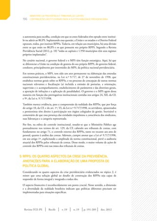 Revista TCE-PE | Recife | v. 19 | n. 19 | | dez. 2012
196
p. 191-205
a autonomia para escolha, condição em que os entes federados têm optado entre instituí-
lo ou aderir ao RGPS. Suplantando essa questão, a União e os estados e o Distrito Federal
optaram, todos, por instituir RPPSs. Todavia, em relação aos municípios, há uma divisão
entre os que estão no RGPS e os que possuem seu próprio RPPS. Segundo a Revista
Previdência Social (2012, p. 10) “todas as capitais e 1.950 municípios têm seus regimes
próprios implantados”.
No cenário nacional, o governo federal e o MPS têm função estratégica. Aqui, há que
se diferenciar a União na condição de gestora do seu próprio RPPS, do governo federal,
condutor, principalmente por intermédio do MPS, da política nacional previdenciária.
Em termos práticos, o MPS, tem sido um ator permanente na elaboração das emendas
constitucionais previdenciárias, na Lei n.º 9.717, de 27 de novembro de 1998, que
estabelece normas gerais sobre os RPPSs, e no processo de concepção de outras normas
nacionais relevantes e fiscalização (aí incluída a emissão de portarias, a orientação,
supervisão e o acompanhamento, estabelecimento de parâmetros e das diretrizes gerais,
a apuração de infrações e a aplicação de penalidades). O governo e o MPS agem dessa
maneira em função das prerrogativas institucionais contidas nos artigos 24, XII, da CF,
e 9º, da Lei n. 9.717/1998.
Também merece evidência, para a compreensão da realidade dos RPPSs, que por força
do artigo 10, da CF, e do art. 1º, VI, da Lei n.º 9.717/1998, os servidores, aposentados
e pensionistas têm direito à participação nos órgãos colegiados de gestão. Inevitável o
comentário de que essa presença das entidades impulsiona a consciência dos sindicatos,
suas lideranças e a categoria representada.
Por fim, na esfera do controle institucional, ressalte-se que o Ministério Público age
pontualmente nos termos do art. 129, da CF, cabendo aos tribunais de contas, com
fundamento no artigo 71, o controle externo dos RPPSs, tanto no tocante aos atos de
pessoal, quanto à análise das contas. Ademais, cumpre anotar que a Lei nº 9.717/1998,
em seu artigo 1º, explicitando a amplitude da norma constitucional, prevê a auditoria
atuarial dos RPPSs pelos tribunais de contas. Desse modo, o maior volume de ações de
controle dos RPPSs está nas mãos dos tribunais de contas.
5	RPPS: OS QUATRO ASPECTOS DA CRISE DA PREVIDÊNCIA,
ANOTAÇÕES PARA A ELABORAÇÃO DE UMA PROPOSTA DE
POLÍTICA GLOBAL
Considerando os quatro aspectos da crise previdenciária evidenciados no tópico 2, é
mister que uma solução global ao desafio de construção dos RPPSs seja capaz de
responder de forma integral e integrada a todos eles.
O aspecto financeiro é reconhecidamente um ponto crucial. Nesse sentido, a dimensão
e a diversidade da realidade brasileira indicam que políticas diferentes precisam ser
implementadas para situações específicas.
MINISTÉRIO DA PREVIDÊNCIA E TRIBUNAIS DE CONTAS:
CONTRIBUIÇÕES INSTITUCIONAIS PARA A SUSTENTABILIDADE PREVIDENCIÁRIA
 
