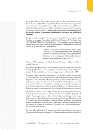 Revista TCE-PE | Recife | v. 19 | n. 19 | | dez. 2012
197
p. 191-205
Em pesquisa sobre os nove estados, capitais, além de cidades selecionadas da região
Nordeste, Souza (2004) defendeu a existência de três realidades distintas: enquanto os
estados possuíam, em esmagadora maioria, déficit financeiro, havia um equilíbrio entre
capitais deficitárias e capitais superavitárias. Em relação aos demais municípios, indicou-
se que quanto menores, maiores seus potenciais superavitários, em vista da ocorrência
de um alto número de segurados (contribuintes) em relação aos beneficiários
(despesas).
Em que pese a pesquisa possuir 8 anos de tempo decorrido e estar focada na região
Nordeste, tal percepção é chancelada em 2012 pelo Ministério da Previdência Social
(REVISTA PREVIDÊNCIA SOCIAL, 2012, p. 11-12), segundo o qual “os estados têm
um crescimento mais lento, em função do déficit passado”. Nas palavras do secretário de
Políticas de Previdência Social, Leonardo Rolim:
Em relação aos municípios que implantaram seus regimes próprios
a partir de 1999, a realidade é promissora: a cada ano aumentam
os recursos nos investimentos financeiros. ‘Com exceção do Paraná,
que conta com mais recursos, os estados que têm registrado maiores
crescimentos são os da região Norte, com regimes mais recentes e,
portanto, sem problemas de déficit (Idem, p. 11-12).
Assim, os RPPSs acumulam 156 bilhões de reais, dos quais 54 bilhões investidos no
mercado financeiro.
A notícia do capital previdenciário acumulado pelos RPPSs e da tendência ao crescimento
é reforçada pela tese do bônus demográfico, comentada no tópico 3, reforçando a
projeção de algumas décadas de crescimento da poupança previdenciária dos RPPSs.
É um grave equívoco, portanto, equiparar-se os RPPSs à ideia de déficit previdenciário.
Há que se distinguir os que estão deficitários dos que possuem tendência promissora.
Enquanto os entes federados deficitários precisam de uma estratégia financeira que
prepare uma transição de longo prazo de uma realidade deficitária para uma realidade
autossustentável. Nos entes superavitários a estratégia parece ser impulsionar a poupança
previdenciária, enquanto não se inicia o grande fluxo da despesa previdenciária, resultante
do processo gradual em que os segurados vão cumprindo os requisitos para a aposentação.
Em relação ao exposto, Souza (2004) defende que a poupança previdenciária seja
utilizada prioritariamente para o desenvolvimento de uma política de geração de
trabalho em renda pautada para o desenvolvimento local sustentável, ao tempo em que
analisa que uma política dessa importa em riscos, motivo pelo qual defende um sistema
de controle que articule sindicatos, ministério público, associações municipalistas,
gestores previdenciários. Nesse contexto, o autor reserva atenção privilegiada ao papel
dos tribunais de contas e do Ministério da Previdência para a definição da estratégia e
para o controle desses recursos.
Por outro lado, independente da situação superavitária ou deficitária, é mister que se
faça um controle da realização da receita e da despesa, a saber, desenvolver controle para
Ricardo Souza
 
