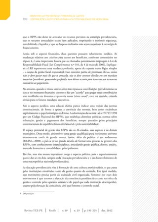 Revista TCE-PE | Recife | v. 19 | n. 19 | | dez. 2012
198
p. 191-205
que o RPPS não deixe de arrecadar os recursos previstos na estratégia previdenciária,
que os recursos arrecadados sejam bem aplicados, respeitando o trinômio segurança,
rentabilidade e liquidez, e que as despesas realizadas não sejam superiores à estratégia de
financiamento.
Ainda sob o aspecto financeiro, duas questões possuem rebatimento jurídico. As
mudanças relativas aos critérios para acesso aos benefícios, conforme comentários no
tópico 4, é uma importante fissura que os chamados parcelamentos impingem à Lei de
Responsabilidade Fiscal (Lei Complementar n.º 101, de 4 de maio de 2000). Explique-
se: a LRF representou uma mudança profunda, apesar de expressa numa lógica simples
– a noção da gestão fiscal responsável. Esse conceito partiu de premissas óbvias, como
não se deve gastar mais do que se arrecada, não se deve contrair dívidas em um mandato
executivo (presidente, governador, prefeito) e nem deixar a conta para o sucessor sem os recursos
necessários ao pagamento.
No entanto, quando o titular do executivo não repassa as contribuições previdenciárias na
data e no montante financeiro corretos e faz um “acordo” para pagar essas contribuições
não recolhidas em duzentos e quarenta meses (vinte anos)4
, está, na verdade, criando
dívida para os futuros mandatos executivos.
Sob o aspecto jurídico, uma solução efetiva parece indicar uma revisão das normas
constitucionais, de forma a apurar a coerência das normas, bem como estabelecer
explicitamente o papel estratégico da União. A substituição da sucinta Lei n.º 9.717/1998
por um Código Nacional dos RPPSs, que estabeleça diretrizes políticas, normas sobre
tributação, gestão e pagamento dos benefícios, sempre pautados pelos princípios
constitucionais do equilíbrio financeiro/atuarial e pela sustentabilidade.
O espaço potencial de gestão dos RPPSs são os 26 estados, suas capitais e os demais
municípios. Desse modo, desenvolver uma gestão qualificada para esse imenso universo
demonstra-se tarefa de grande monta. Assim, além da política já em andamento
(BRASIL, 2008), o país se vê no grande desafio de formar uma geração de gestores dos
RPPSs, com conhecimento interdisciplinar, articulando gestão pública, direito, atuária,
mercado financeiro e contabilidade, principalmente.
Por fim, mas não menos importante, surge o aspecto político, pois o equacionamento
parece dar-se em dois campos, o da educação previdenciária e o do desenvolvimento de
uma macropolítica nacional previdenciária.
A educação previdenciária visa à formação de uma cultura previdenciária, o que passa
pelas instituições envolvidas, tanto da gestão quanto do controle. Em igual medida,
esse movimento precisa partir da sociedade civil organizada. Somente por esses dois
movimentos é que teremos a elevação da consciência previdenciária tanto na esfera da
gestão e controle pelos aparatos estatais (e do papel que cada instituição desempenha),
quanto pela elevação da consciência civil que fomente o controle social.
4	 240 prestações
MINISTÉRIO DA PREVIDÊNCIA E TRIBUNAIS DE CONTAS:
CONTRIBUIÇÕES INSTITUCIONAIS PARA A SUSTENTABILIDADE PREVIDENCIÁRIA
 