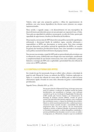 Revista TCE-PE | Recife | v. 19 | n. 19 | | dez. 2012
199
p. 191-205
Todavia, existe aqui uma perspectiva genérica e difusa do equacionamento do
problema, com uma imensa dependência dos diversos atores existentes nos campos
supramencionados.
Nesse sentido, o segundo campo, o do desenvolvimento de uma macropolítica de
desenvolvimento previdenciário possui um ator principal, um responsável-mor, a União.
Tanto pela sua capacidade de estabelecer normas gerais, na esfera da União, quanto pela
capacidade de supervisionar e fiscalizar do Ministério da Previdência.
Dessa maneira, está nas mãos do MPS desenvolver uma política nacional de capitalização,
enfrentando o descomunal desafio de estabelecer regras, controlar informações e
responsabilizar os RPPSs que descumprem as normas gerais. Parte dessa estratégia
passa por desenvolver uma política nacional de capitalização dos RPPSs, no contexto
da garantia dos benefícios previdenciários futuros, bem como inserindo os municípios
numa política nacional de desenvolvimento da poupança interna.
Para executar essa estratégia, o papel do MPS pode ser potencializado pela articulação com
os tribunais de contas, estabelecendo uma sinergia entre essas instituições, considerando
a complementaridade de suas funções institucionais, bem como combinando a posição
federativa e estratégica do MPS com a capilaridade e proximidade física dos tribunais de
contas com os RPPSs auditados.
6	O CONTROLE EXTERNO DOS RPPSs
Em virtude do que foi mencionado, há que se refletir sobre a eficácia e efetividade do
papel de cada Tribunal de Contas, na auditoria dos RPPSs. Conforme explicitado no
tópico 4, o controle dos tribunais de contas sobre os RPPSs pode ser dado de forma
relativamente rápida e levando em conta toda a dimensão da gestão e sustentabilidade
previdenciária.
Segundo Torres e Almeida (2011, p. 161):
EmquepeseofatodeosTribunaisdeContas,viaderegra,teremcomo
ponto de auditoria a verificação do equilíbrio atuarial dos fundos
previdenciários, esta normalmente se restringe a uma verificação
cartorial de que há um Certificado de Regularidade Previdenciária
(CRP) emitido pelo Governo Federal e um Demonstrativo do
Resultado da Avaliação Atuarial (DRAA), oriundo do parecer
atuarial. São ainda observadas questões tangentes, como a atualização
das contribuições estatais e o repasse da contribuição dos servidores.
Quanto ao cálculo atuarial propriamente dito, a auditoria permanece
meramente formal, restando intocada a materialidade dos dados
propriamente ditos. Em outras palavras, não são rotineiramente
auditados os cálculos, as hipóteses adotadas, as premissas de cálculo,
os formulários empregados, as tabelas demográficas consideradas, a
previsão probabilística das demandas a ocorrer no curto, no médio e
no longo prazo, etc. Obviamente, interpõe-se aqui um considerável
Ricardo Souza
 