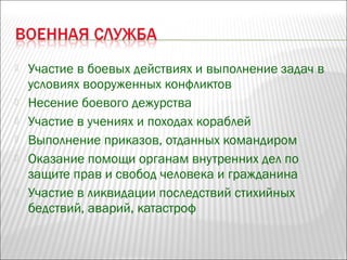 Участие в боевых действиях и выполнение задач в
условиях вооруженных конфликтов
 Несение боевого дежурства
 Участие в учениях и походах кораблей
 Выполнение приказов, отданных командиром
 Оказание помощи органам внутренних дел по
защите прав и свобод человека и гражданина
 Участие в ликвидации последствий стихийных
бедствий, аварий, катастроф
 