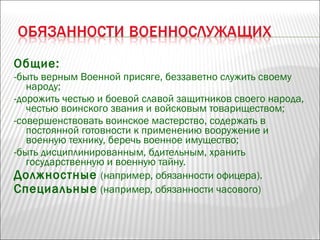 Общие:
-быть верным Военной присяге, беззаветно служить своему
народу;
-дорожить честью и боевой славой защитников своего народа,
честью воинского звания и войсковым товариществом;
-совершенствовать воинское мастерство, содержать в
постоянной готовности к применению вооружение и
военную технику, беречь военное имущество;
-быть дисциплинированным, бдительным, хранить
государственную и военную тайну.
Должностные (например, обязанности офицера).
Специальные (например, обязанности часового)
 