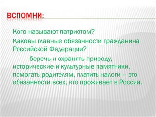  Кого называют патриотом?
 Каковы главные обязанности гражданина
Российской Федерации?
-беречь и охранять природу,
исторические и культурные памятники,
помогать родителям, платить налоги – это
обязанности всех, кто проживает в России.
 