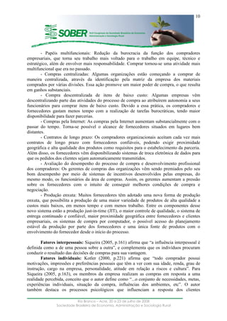 ____________________________________________________________________
Rio Branco – Acre, 20 a 23 de julho de 2008
Sociedade Brasileira de Economia, Administração e Sociologia Rural
10
- Papéis multifuncionais: Redução da burocracia da função dos compradores
empresariais, que torna seu trabalho mais voltado para o trabalho em equipe, técnico e
estratégico, além de envolver mais responsabilidade. Comprar tornou-se uma atividade mais
multifuncional que era no passado.
- Compras centralizadas: Algumas organizações estão começando a comprar de
maneira centralizada, através da identificação pela matriz da empresa dos materiais
comprados por várias divisões. Essa ação promove um maior poder de compra, o que resulta
em ganhos substanciais.
- Compra descentralizada de itens de baixo custo: Algumas empresas vêm
descentralizando parte das atividades do processo de compra ao atribuírem autonomia a seus
funcionários para comprar itens de baixo custo. Devido a essa prática, os compradores e
fornecedores gastam menos tempo com a realização de tarefas burocráticas, tendo maior
disponibilidade para fazer parcerias.
- Compras pela Internet: As compras pela Internet aumentam substancialmente com o
passar do tempo. Torna-se possível o alcance de fornecedores situados em lugares bem
distantes.
- Contratos de longo prazo: Os compradores organizacionais aceitam cada vez mais
contratos de longo prazo com fornecedores confiáveis, podendo exigir proximidade
geográfica e alta qualidade dos produtos como requisitos para o estabelecimento da parceria.
Além disso, os fornecedores vêm disponibilizando sistemas de troca eletrônica de dados para
que os pedidos dos clientes sejam automaticamente transmitidos.
- Avaliação do desempenho do processo de compra e desenvolvimento profissional
dos compradores: Os gerentes de compras das organizações vêm sendo premiados pelo seu
bom desempenho por meio de sistemas de incentivos desenvolvidos pelas empresas, do
mesmo modo, os funcionários da área de compras. Assim, os gerentes aumentam a pressão
sobre os fornecedores com o intuito de conseguir melhores condições de compra e
negociação.
- Produção enxuta: Muitos fornecedores têm adotado uma nova forma de produção
enxuta, que possibilita a produção de uma maior variedade de produtos de alta qualidade a
custos mais baixos, em menos tempo e com menos trabalho. Entre os componentes desse
novo sistema estão a produção just-in-time (JIT), o maior controle de qualidade, o sistema de
entrega continuado e confiável, maior proximidade geográfica entre fornecedores e clientes
empresariais, os sistemas de compra por computador, o possível acesso do planejamento
estável da produção por parte dos fornecedores e uma única fonte de produtos com o
envolvimento do fornecedor desde o início do processo.
Fatores interpessoais: Siqueira (2005, p.161) afirma que “a influência interpessoal é
definida como a de uma pessoa sobre a outra”, e complementa que os indivíduos procuram
conduzir o resultado das decisões de compras para sua vantagem.
Fatores individuais: Kotler (2000, p.221) afirma que “todo comprador possui
motivações, impressões e preferências pessoais que têm a ver com sua idade, renda, grau de
instrução, cargo na empresa, personalidade, atitude em relação a riscos e cultura”. Para
Siqueira (2005, p.163), os membros da empresa realizam as compras em resposta a uma
realidade percebida, conceito que o autor define como “...o conjunto de necessidades, metas,
experiências individuais, situação da compra, influências dos ambientes, etc”. O autor
também destaca os processos psicológicos que influenciam a resposta dos clientes
 