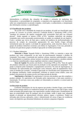 ____________________________________________________________________
Rio Branco – Acre, 20 a 23 de julho de 2008
Sociedade Brasileira de Economia, Administração e Sociologia Rural
11
intermediários à definição das situações de compra e estímulos de marketing dos
fornecedores: a personalidade do comprador, a expectativa da organização e do funcionário
sobre seu comportamento na posição ocupada, a motivação, o conhecimento, a interpretação
das informações externas e a aprendizagem.
4.3 Classificação dos produtos
De acordo com a finalidade da compra de um produto, ele pode ser classificado como
produto de consumo ou produto industrial. Conforme Kotler e Armstrong (1998, p.191),
“produtos de consumo são aqueles comprados pelo consumidor final para seu consumo
pessoal”. Ainda segundo os autores (1998, p.192), “produtos industriais são produtos
comprados para serem processados posteriormente ou usados na condução de um negócio”.
Como o produto que serviu de base para a análise da tendência de profissionalização do
processo de compra do consumidor agropecuário foi uma bomba d`água utilizada
normalmente para dar suporte à atividade do agropecuarista, serão descritos abaixo os três
grupos de produtos industriais existentes com ênfase no Agronegócio. Com isso, pretende-se
localizar em qual desses grupos a bomba d´água pode ser melhor posicionada.
4.3.1 Produtos Industriais
Materiais e Peças: Segundo Kotler e Armstrong (1998), os materiais e peças são
produtos que como componente ou por meio de processamento integram o produto do
comprador. Esse grupo é constituído por matérias- primas, materiais manufaturados e peças.
Na Agroindústria, as matérias- primas incluem os produtos agropecuários e produtos naturais
e os materiais manufaturados e peças englobam materiais e peças componentes.
Itens de Capital: De acordo com Kotler e Armstrong (1998, p.192), “Itens de capital
são produtos industriais que fazem parte da produção ou das operações do comprador”. Esse
grupo é composto pelas instalações e equipamentos acessórios. No setor de Agronegócios, as
instalações são representadas por construções como armazéns, além de equipamentos fixos,
como as bombas por exemplo. A bomba d`água pode ser classificada como equipamento fixo
do subgrupo instalações, sendo considerado, conforme os autores acima citados, como um
produto cujo processo de compra envolve um longo período de decisão.
Suprimentos e Serviços: Os suprimentos e serviços são produtos que não compõem o
produto acabado. Os suprimentos são formados pelos operacionais e itens para consertos e
manutenção. Os serviços, nesse caso, podem ser relacionados ao conserto e a conservação da
bomba d`água.
4.4 Descrição do produto
Conforme informações do site da empresa que produz a bomba d`água, essas bombas
não utilizam energia elétrica ou combustível porque são associadas a uma roda d`água, sendo
então acionadas pela própria água, elas representam a melhor solução para o bombeamento de
água em propriedades rurais de qualquer área de atividade, sendo a opção mais adequada
quando se pretende um abastecimento eficiente, prático, seguro e econômico. Podem ser
utilizadas para diversas aplicações, como o abastecimento de caixas d`água em residências
rurais e de depósitos que alimentam bebedouros de animais e pequenas irrigações.
 