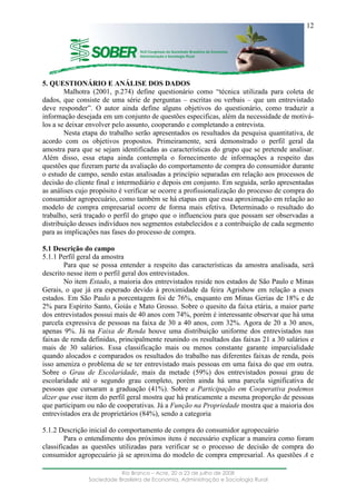 ____________________________________________________________________
Rio Branco – Acre, 20 a 23 de julho de 2008
Sociedade Brasileira de Economia, Administração e Sociologia Rural
12
5. QUESTIONÁRIO E ANÁLISE DOS DADOS
Malhotra (2001, p.274) define questionário como “técnica utilizada para coleta de
dados, que consiste de uma série de perguntas – escritas ou verbais – que um entrevistado
deve responder”. O autor ainda define alguns objetivos do questionário, como traduzir a
informação desejada em um conjunto de questões especificas, além da necessidade de motivá-
los a se deixar envolver pelo assunto, cooperando e completando a entrevista.
Nesta etapa do trabalho serão apresentados os resultados da pesquisa quantitativa, de
acordo com os objetivos propostos. Primeiramente, será demonstrado o perfil geral da
amostra para que se sejam identificadas as características do grupo que se pretende analisar.
Além disso, essa etapa ainda contempla o fornecimento de informações a respeito das
questões que fizeram parte da avaliação do comportamento de compra do consumidor durante
o estudo de campo, sendo estas analisadas a princípio separadas em relação aos processos de
decisão do cliente final e intermediário e depois em conjunto. Em seguida, serão apresentadas
as análises cujo propósito é verificar se ocorre a profissionalização do processo de compra do
consumidor agropecuário, como também se há etapas em que essa aproximação em relação ao
modelo de compra empresarial ocorre de forma mais efetiva. Determinado o resultado do
trabalho, será traçado o perfil do grupo que o influenciou para que possam ser observadas a
distribuição desses indivíduos nos segmentos estabelecidos e a contribuição de cada segmento
para as implicações nas fases do processo de compra.
5.1 Descrição do campo
5.1.1 Perfil geral da amostra
Para que se possa entender a respeito das características da amostra analisada, será
descrito nesse item o perfil geral dos entrevistados.
No item Estado, a maioria dos entrevistados reside nos estados de São Paulo e Minas
Gerais, o que já era esperado devido à proximidade da feira Agrishow em relação a esses
estados. Em São Paulo a porcentagem foi de 76%, enquanto em Minas Gerias de 18% e de
2% para Espírito Santo, Goiás e Mato Grosso. Sobre o quesito da faixa etária, a maior parte
dos entrevistados possui mais de 40 anos com 74%, porém é interessante observar que há uma
parcela expressiva de pessoas na faixa de 30 a 40 anos, com 32%. Agora de 20 a 30 anos,
apenas 9%. Já na Faixa de Renda houve uma distribuição uniforme dos entrevistados nas
faixas de renda definidas, principalmente reunindo os resultados das faixas 21 a 30 salários e
mais de 30 salários. Essa classificação mais ou menos constante garante imparcialidade
quando alocados e comparados os resultados do trabalho nas diferentes faixas de renda, pois
isso ameniza o problema de se ter entrevistado mais pessoas em uma faixa do que em outra.
Sobre o Grau de Escolaridade, mais da metade (59%) dos entrevistados possui grau de
escolaridade até o segundo grau completo, porém ainda há uma parcela significativa de
pessoas que cursaram a graduação (41%). Sobre a Participação em Cooperativa podemos
dizer que esse item do perfil geral mostra que há praticamente a mesma proporção de pessoas
que participam ou não de cooperativas. Já a Função na Propriedade mostra que a maioria dos
entrevistados era de proprietários (84%), sendo a categoria
5.1.2 Descrição inicial do comportamento de compra do consumidor agropecuário
Para o entendimento dos próximos itens é necessário explicar a maneira como foram
classificadas as questões utilizadas para verificar se o processo de decisão de compra do
consumidor agropecuário já se aproxima do modelo de compra empresarial. As questões A e
 