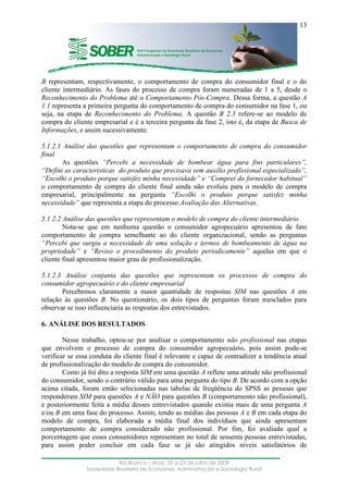 ____________________________________________________________________
Rio Branco – Acre, 20 a 23 de julho de 2008
Sociedade Brasileira de Economia, Administração e Sociologia Rural
13
B representam, respectivamente, o comportamento de compra do consumidor final e o do
cliente intermediário. As fases do processo de compra foram numeradas de 1 a 5, desde o
Reconhecimento do Problema até o Comportamento Pós-Compra. Dessa forma, a questão A
1.1 representa a primeira pergunta do comportamento de compra do consumidor na fase 1, ou
seja, na etapa de Reconhecimento do Problema. A questão B 2.3 refere-se ao modelo de
compra do cliente empresarial e é a terceira pergunta da fase 2, isto é, da etapa de Busca de
Informações, e assim sucessivamente.
5.1.2.1 Análise das questões que representam o comportamento de compra do consumidor
final
As questões “Percebi a necessidade de bombear água para fins particulares”,
“Defini as características do produto que precisava sem auxílio profissional especializado”,
“Escolhi o produto porque satisfez minha necessidade” e “Comprei do fornecedor habitual”
o comportamento de compra do cliente final ainda não evoluiu para o modelo de compra
empresarial, principalmente na pergunta “Escolhi o produto porque satisfez minha
necessidade” que representa a etapa do processo Avaliação das Alternativas.
5.1.2.2 Análise das questões que representam o modelo de compra do cliente intermediário
Nota-se que em nenhuma questão o consumidor agropecuário apresentou de fato
comportamento de compra semelhante ao do cliente organizacional, sendo as perguntas
“Percebi que surgiu a necessidade de uma solução e termos de bombeamento de água na
propriedade” e “Reviso o procedimento do produto periodicamente” aquelas em que o
cliente final apresentou maior grau de profissionalização.
5.1.2.3 Análise conjunta das questões que representam os processos de compra do
consumidor agropecuário e do cliente empresarial
Percebemos claramente a maior quantidade de respostas SIM nas questões A em
relação às questões B. No questionário, os dois tipos de perguntas foram mesclados para
observar se isso influenciaria as respostas dos entrevistados.
6. ANÁLISE DOS RESULTADOS
Nesse trabalho, optou-se por analisar o comportamento não profissional nas etapas
que envolvem o processo de compra do consumidor agropecuário, pois assim pode-se
verificar se essa conduta do cliente final é relevante e capaz de contradizer a tendência atual
de profissionalização do modelo de compra do consumidor.
Como já foi dito a resposta SIM em uma questão A reflete uma atitude não profissional
do consumidor, sendo o contrário válido para uma pergunta do tipo B. De acordo com a opção
acima citada, foram então selecionadas nas tabelas de freqüência do SPSS as pessoas que
responderam SIM para questões A e NÃO para questões B (comportamento não profissional),
e posteriormente feita a média desses entrevistados quando existia mais de uma pergunta A
e/ou B em uma fase do processo. Assim, tendo as médias das pessoas A e B em cada etapa do
modelo de compra, foi elaborada a média final dos indivíduos que ainda apresentam
comportamento de compra considerado não profissional. Por fim, foi avaliada qual a
porcentagem que esses consumidores representam no total de sessenta pessoas entrevistadas,
para assim poder concluir em cada fase se já são atingidos níveis satisfatórios de
 