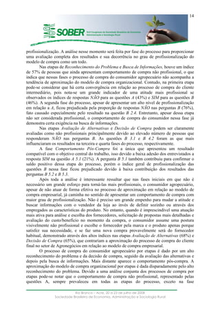 ____________________________________________________________________
Rio Branco – Acre, 20 a 23 de julho de 2008
Sociedade Brasileira de Economia, Administração e Sociologia Rural
14
profissionalização. A análise nesse momento será feita por fase do processo para proporcionar
uma avaliação completa dos resultados e sua decorrência no grau de profissionalização do
modelo de compra como um todo.
Nas etapas de Reconhecimento do Problema e Busca de Informações, houve um índice
de 57% de pessoas que ainda apresentam comportamento de compra não profissional, o que
indica que nessas fases o processo de compra do consumidor agropecuário não acompanha a
tendência de aproximação do modelo de compra organizacional. Contudo, na primeira etapa
pode-se considerar que há certa convergência em relação ao processo de compra do cliente
intermediário, pois nota-se um grande indicador de uma atitude mais profissional se
observados os índices de respostas NÃO para as questões A (43%) e SIM para as questões B
(46%). A segunda fase do processo, apesar de apresentar um alto nível de profissionalização
em relação a A, ficou prejudicada pela proporção de respostas NÃO nas perguntas B (76%),
fato causado especialmente pelo resultado na questão B 2.4. Entretanto, apesar dessa etapa
não ser considerada profissional, o comportamento de compra do consumidor nessa fase já
demonstra certa exigência na busca de informações.
Nas etapas Avaliação de Alternativas e Decisão de Compra podem ser claramente
avaliadas como não profissionais principalmente devido ao elevado número de pessoas que
responderam NÃO nas perguntas B. As questões B 3.1 e B 4.2 foram as que mais
influenciaram os resultados na terceira e quarta fases do processo, respectivamente.
A fase Comportamento Pós-Compra foi a única que apresentou um resultado
compatível com o objetivo central do trabalho, isso devido a baixa adesão dos entrevistados a
resposta SIM na questão A 5.1 (21%). A pergunta B 5.1 também contribuiu para confirmar o
saldo positivo dessa etapa do processo, porém o índice geral de profissionalização das
questões B nessa fase ficou prejudicado devido à baixa contribuição dos resultados das
perguntas B 5.2 e B 5.3.
Após toda a análise é interessante ressaltar que nas fases iniciais em que não é
necessário um grande esforço para torná-las mais profissionais, o consumidor agropecuário,
apesar de não atuar de forma efetiva no processo de aproximação em relação ao modelo de
compra empresarial, já caminha no sentido de apresentar um comportamento de compra com
maior grau de profissionalização. Não é preciso um grande empenho para mudar a atitude e
buscar informações com o vendedor da loja ao invés de definir sozinho ou através dos
empregados as características do produto. No entanto, quando é imprescindível uma atuação
mais ativa para análise e escolha dos fornecedores, solicitação de propostas mais detalhadas e
avaliação do custo/benefício no momento da compra, o consumidor assume uma postura
visivelmente não profissional e escolhe o fornecedor pela marca e o produto apenas porque
satisfez sua necessidade, e se faz uma nova compra provavelmente será do fornecedor
habitual, demonstrado através dos altos índices nas etapas Avaliação de Alternativas (68%) e
Decisão de Compra (65%), que contrariam a aproximação do processo de compra do cliente
final no setor de Agronegócios em relação ao modelo de compra empresarial.
O processo de compra do consumidor agropecuário por etapas é dado por um alto
reconhecimento do problema e da decisão de compra, seguido da avaliação das alternativas e
depois pela busca de informações. Mais distante aparece o comportamento pós-compra. A
aproximação do modelo de compra organizacional por etapas é dada disparadamente pelo alto
reconhecimento do problema. Devido a uma análise conjunta dos processos de compra por
etapas pode-se notar que o comportamento de compra não profissional, representado pelas
questões A, sempre prevaleceu em todas as etapas do processo, exceto na fase
 