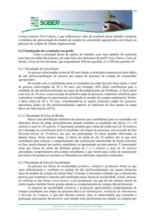 ____________________________________________________________________
Rio Branco – Acre, 20 a 23 de julho de 2008
Sociedade Brasileira de Economia, Administração e Sociologia Rural
15
Comportamento Pós-Compra, o que influenciou o fato do resultado desse trabalho contrariar
a tendência de aproximação do modelo de compra do consumidor agropecuário em relação ao
processo de compra do cliente organizacional.
6.2.Visualização dos resultados nos perfis
Como a principal forma de análise do trabalho, esse item também foi realizado
com base na média das pessoas, em cada faixa dos elementos de perfil Faixa Etária, Faixa de
Renda e Grau de Escolaridade, que responderam SIM nas questões A e NÃO nas questões B.
6.2.1 Resultados & Faixa Etária
As pessoas selecionadas acima de 40 anos foram as principais responsáveis pelo índice
de não profissionalização da maioria das etapas do processo de compra do consumidor
agropecuário.
De acordo com a contribuição para os resultados em cada fase por faixa etária, o total
de pessoas entrevistadas de 20 a 30 anos, por exemplo, 60% delas contribuíram para o
resultado de não profissionalização na etapa de Reconhecimento do Problema. A faixa etária
com mais de 50 anos, como exceção da primeira etapa do processo, realmente contribuiu para
contradizer a tendência de aproximação em relação ao modelo de compra empresarial. Porém,
a faixa etária de 40 a 50 anos, considerando-se as quatro primeiras etapas do processo,
apresentou índice de não profissionalização superior ao indicador da fase apenas na etapa
Busca de Informações (61%).
6.2.2. Resultados & Faixa de Renda
Houve uma distribuição uniforme das pessoas que contribuíram para os resultados nas
diferentes faixas de renda, principalmente quando reunidos os resultados das faixas 21 a 30
salários e mais de 30 salários. É importante ressaltar que a faixa de renda mais de 30 salários
teve destaque na contribuição para os resultados nas etapas do processo, com exceção da fase
Reconhecimento do Problema, em que sua participação foi baixa quando observadas as
demais faixas. Nessa mesma etapa, as faixas de renda de até 10 salários são as que mais
contribuem para reforçar o comportamento não profissional manifestado de forma relevante
na fase, possivelmente por motivo semelhante ao apresentado no item anterior. É interessante
notar que faixas de renda tão distintas quanto de 1 a 5 salários e mais de 30 salários
apresentam comportamento pós-compra semelhante, o que mostra que a idéia de manutenção
preventiva do produto já encontra-se difundida nos diferentes segmentos analisados.
6.2.3 Resultados & Grau de Escolaridade
As pessoas nas faixas de escolaridade primário, colegial e graduação foram as que
mais influenciaram o resultado no sentido da não profissionalização nas quatro primeiras
fases do modelo de compra do cliente final. Contudo, é necessário entender que a maioria das
pessoas que compõem a amostra está localizada nessas faixas de escolaridade. Assim, precisa-
se verificar se nas faixas curso técnico e pós-graduação, em que há um número menor de
entrevistados, também houve grande adesão ao comportamento de compra não profissional.
As pessoas de escolaridade primária e graduação apresentaram comportamento de
compra semelhante nas etapas do processo Busca de Informações, Avaliação de Alternativas
e Decisão de Compra, o que não deveria ocorrer, pois os entrevistados que cursaram a
graduação precisariam desenvolver uma atitude mais profissional em relação as compras por
 
