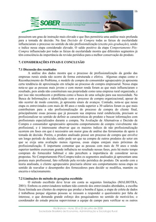 ____________________________________________________________________
Rio Branco – Acre, 20 a 23 de julho de 2008
Sociedade Brasileira de Economia, Administração e Sociologia Rural
16
possuírem um grau de instrução mais elevado e que lhes permitiria uma análise mais profunda
para a tomada de decisão. Na fase Decisão de Compra todas as faixas de escolaridade
influenciaram o processo no sentido da não profissionalização (exceto pós-graduação), sendo
o índice nessa etapa considerado elevado. O saldo positivo da etapa Comportamento Pós-
Compra influenciado por todas as faixas de escolaridade mostra que diferentes segmentos já
têm consciência da importância da revisão periódica para a melhor conservação do produto.
7. CONSIDERAÇÕES FINAIS E CONCLUSÃO
7.1 Discussão dos resultados
A análise dos dados mostra que o processo de profissionalização da gestão das
empresas rurais ainda não ocorre de forma estruturada e efetiva. Algumas etapas como o
Reconhecimento do Problema, o modelo de compra do consumidor agropecuário já apresenta
certa tendência de aproximação em relação ao processo de compra empresarial. Nessa etapa
nota-se que as pessoas mais jovens e com menor renda foram as que mais influenciaram o
resultado, pois ainda não constituíram sua propriedade como uma empresa rural organizada, e
por isso não reconhecem o problema como a busca de uma solução para sua necessidade. Na
Busca de Informações a identificação com o processo de compra organizacional, apesar de
não ocorrer de modo concreto, já apresenta sinais de avanços. Contudo, nota-se que nessa
etapa os entrevistados com mais de 40 anos e renda superior a 30 salários foram os que mais
contribuíram para a não profissionalização do processo de compra do cliente final,
principalmente essas pessoas que já possuem sua empresa rural estabelecida, precisam se
profissionalizar no sentido de definir as características do produto e buscar informações com
profissionais especializados durante a compra. Na Avaliação de Alternativas e Decisão de
Compra o consumidor agropecuário apresenta comportamento de compra visivelmente não
profissional, e é interessante observar que os maiores índices de não profissionalização
ocorrem em fases em que é necessário um maior grau de análise das ferramentas de apoio à
tomada de decisão. Porém, o produto analisado possui um processo de compra que envolve
um longo período de decisão, então pode ser que na compra de outros produtos do setor em
que se exija uma avaliação menos rigorosa, essas etapas estejam mais próximas da
profissionalização. É importante comentar que as pessoas com mais de 50 anos e renda
superior também exerceram grande influência no resultado nessas fases, pois há muito tempo
compram do fornecedor habitual e não percebem a importância de considerar novas
propostas. No Comportamento Pós-Compra todos os segmentos analisados já apresentam uma
postura mais profissional, fato refletido pela revisão periódica do produto. De acordo com a
teoria analisada, o cliente agropecuário precisaria alterar seu comportamento nessa etapa no
sentido de reavaliar o desempenho dos fornecedores para decidir se modifica, mantém ou
encerra o relacionamento.
7.2 Limitações do método de pesquisa escolhido
O método escolhido deve levar em conta as seguintes limitações (MALHOTRA,
2001): Embora os entrevistadores tenham tido controle dos entrevistados abordados, a escolha
ficou limitada aos clientes da empresa que produz a bomba d`água; a etapa de coleta de dados
é trabalhosa porque algumas pessoas se recusam a responder o questionário por falta de
interesse, o que demanda grande esforço dos pesquisadores no sentido de motivá-los; o
coordenador do estudo precisa supervisionar a equipe de campo para verificar se os outros
 