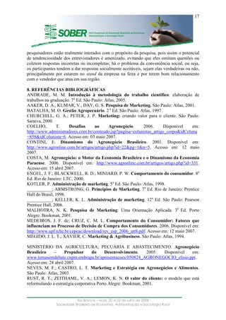 ____________________________________________________________________
Rio Branco – Acre, 20 a 23 de julho de 2008
Sociedade Brasileira de Economia, Administração e Sociologia Rural
17
pesquisadores estão realmente interados com o propósito da pesquisa, pois assim o potencial
de tendenciosidade dos entrevistadores é amenizado, evitando que eles omitam questões ou
coletem respostas incorretas ou incompletas; há o problema da conveniência social, ou seja,
os participantes tendem a dar respostas socialmente aceitáveis, sejam elas verdadeiras ou não,
principalmente por estarem no stand da empresa na feira e por terem bom relacionamento
com o vendedor que atua em sua região.
8. REFERÊNCIAS BIBLIOGRÁFICAS
ANDRADE, M. M. Introdução à metodologia do trabalho cientifico: elaboração de
trabalhos na graduação. 7a
Ed. São Paulo: Atlas, 2005.
AAKER, D. A., KUMAR, V., DAY, G. S. Pesquisa de Marketing. São Paulo: Atlas, 2001.
BATALHA, M. O. Gestão Agropecuário. 2 a
Ed. São Paulo: Atlas, 1997.
CHURCHILL, G. A.; PETER, J. P. Marketing: criando valor para o cliente. São Paulo:
Saraiva, 2000.
COELHO, T. Desafios ao Agronegócio. 2006. Disponível em:
http://www.administradores.com.br/conteudo.jsp?pagina=colunistas_artigo_corpo&idColuna
=858&idColunista=6. Acesso em: 03 maio 2007.
CONTINI, E. Dinamismo do Agronegócio Brasileiro. 2001. Disponível em:
http://www.agronline.com.br/artigos/artigo.php?id=22&pg=1&n=5. Acesso em: 12 maio
2007.
COSTA, M. Agronegócio: o Motor da Economia Brasileira e o Dinamismo da Economia
Paraense. 2006. Disponível em: http://www.agronline.com.br/artigos/artigo.php?id=331.
Acesso em: 15 abril 2007.
ENGEL, J. F.; BLACKWELL, R. D.; MINIARD, P. W. Comportamento do consumidor. 8a
Ed. Rio de Janeiro: LTC, 2000.
KOTLER, P. Administração de marketing. 5a
Ed. São Paulo: Atlas, 1998.
___________; ARMSTRONG, G. Princípios de Marketing. 7a
Ed. Rio de Janeiro: Prentice
Hall do Brasil, 1998.
___________; KELLER, K. L. Administração de marketing. 12a
Ed. São Paulo: Pearson
Prentice Hall, 2006.
MALHOTRA, N. K. Pesquisa de Marketing: Uma Orientação Aplicada. 3a
Ed. Porto
Alegre: Bookman, 2001.
MEDEIROS, J. F. de; CRUZ, C. M. L. Comportamento do Consumidor: Fatores que
influenciam no Processo de Decisão de Compra dos Consumidores. 2006. Disponível em:
http://www.upf.tche.br/cepeac/download/rev_esp_2006_art8.pdf. Acesso em: 12 maio 2007.
MEGIDO, J. L. T.; XAVIER, C. Marketing & Agribusiness. São Paulo: Atlas, 1994.
MINISTÉRIO DA AGRICULTURA; PECUÁRIA E ABASTECIMENTO. Agronegócio
Brasileiro – Propulsor do Desenvolvimento. 2005. Disponível em:
www.temasemdebate.cnpm.embrapa.br/apresentacoes/050824_AGRONEGOCIO_elisio.ppt.
Acesso em: 28 abril 2007.
NEVES, M. F.; CASTRO, L. T. Marketing e Estratégia em Agronegócios e Alimentos.
São Paulo: Atlas, 2003.
RUST, R. T.; ZEITHAML, V. A.; LEMON, K. N. O valor do cliente: o modelo que está
reformulando a estratégia corporativa Porto Alegre: Bookman, 2001.
 
