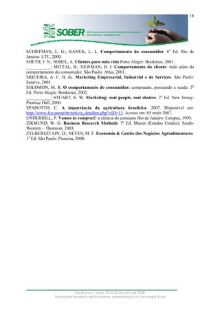 ____________________________________________________________________
Rio Branco – Acre, 20 a 23 de julho de 2008
Sociedade Brasileira de Economia, Administração e Sociologia Rural
18
SCHIFFMAN, L. G.; KANUK, L. L. Comportamento do consumidor. 6a
Ed. Rio de
Janeiro: LTC, 2000.
SHETH, J. N.; SOBEL, A. Clientes para toda vida Porto Alegre: Bookman, 2001.
___________; MITTAL, B.; NEWMAN, B. I. Comportamento do cliente: indo além do
comportamento do consumidor. São Paulo: Atlas, 2001.
SIQUEIRA, A. C. B. de. Marketing Empresarial, Industrial e de Serviços. São Paulo:
Saraiva, 2005.
SOLOMON, M. R. O comportamento do consumidor: comprando, possuindo e sendo. 5a
Ed. Porto Alegre: Bookman, 2002.
___________; STUART, E. W. Marketing: real people, real choices. 2a
Ed. New Jersey:
Prentice Hall, 2000.
SPADOTTO, C. A importância da agricultura brasileira. 2007. Disponível em:
http://www.fca.unesp.br/noticia_detalhes.php?vID=13. Acesso em: 05 maio 2007.
UNDERHILL, P. Vamos às compras!: a ciência do consumo Rio de Janeiro: Campus, 1999.
ZIKMUND, W. G. Business Research Methods. 7ª Ed. Mason (Estados Unidos): South-
Western – Thomson, 2003.
ZYLBERSZTAJN, D.; NEVES, M. F. Economia & Gestão dos Negócios Agroalimentares.
1a
Ed. São Paulo: Pioneira, 2000.
 