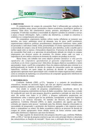 ____________________________________________________________________
Rio Branco – Acre, 20 a 23 de julho de 2008
Sociedade Brasileira de Economia, Administração e Sociologia Rural
3
2. OBJETIVOS
O comportamento de compra do consumidor final é influenciado por estímulos de
marketing (produto, preço, praça e promoção) e fatores econômicos, tecnológicos, políticos e
culturais. Além disso, das características sociais, pessoais, psicológicas e culturais do
comprador. O indivíduo reconhece a necessidade de adquirir o produto ou contratar o serviço
e passa a buscar informações. Após a análise das alternativas, a compra se concretiza e
estabelece-se o comportamento pós-compra.
Os compradores empresariais também sofrem muitas influências ao tomarem suas
decisões, tais como: ambientais (nível de demanda, taxa de juros, perfil econômico),
organizacionais (objetivos, políticas, procedimentos), interpessoais (interesses, status, poder
de persuasão) e individuais (idade, renda, personalidade). O cliente organizacional estabelece
a necessidade de compra e atua de forma profissional, pois identifica, avalia e escolhe qual a
melhor opção entre as marcas e fornecedores disponíveis. O processo de decisão de compra
do consumidor final tende a se aproximar do procedimento adotado em relação às compras
empresariais nos diversos setores da economia. Os clientes notam cada vez mais a
importância de uma análise criteriosa no momento de comprar um produto ou serviço.
Dessa forma, este trabalho tem como objetivo primário identificar se uma parcela
significativa dos compradores agroindustriais já apresenta comportamento de compra
semelhante ao do cliente organizacional. Além disso, há alguns objetivos secundários a serem
apresentados: traçar o perfil dos compradores finais da empresa analisada para constatar se a
profissionalização do modelo de decisão de compra do consumidor ocorre em segmentos
específicos; verificar em quais etapas do processo de decisão de compra o cliente
agropecuário apresenta maior aproximação com o modelo de compra organizacional; entender
como os estímulos de marketing e as características do comprador agropecuário interferem no
processo de decisão de compra.
3. METODOLOGIA
Conforme Andrade (2005, p.121), “pesquisa é o conjunto de procedimentos
sistemáticos, baseado no raciocínio lógico, que tem por objetivo encontrar soluções para
problemas propostos, mediante a utilização de métodos científicos”.
Este estudo se compõe de pesquisas complementares, inicialmente através da
realização de pesquisas exploratórias em bases de dados secundárias. Após essa fase, o estudo
foi conduzido por meio de uma pesquisa descritiva quantitativa realizada em uma feira do
setor. De acordo com Aaker et al (2001), a pesquisa exploratória proporciona um
entendimento sobre a natureza geral de um problema, considerando as possíveis hipóteses
alternativas e as variáveis relevantes. Os métodos são flexíveis, não estruturados e
qualitativos. Conforme Zikmund (2003), os dados secundários são aqueles que foram
coletados por alguma outra pessoa / instituição para fins distintos daqueles relacionados às
necessidades do pesquisador e geralmente são históricos agregados e não requerem acesso
direto a respondentes ou relatos. Os dados secundários relativos ao processo de decisão de
compra do cliente agropecuário foram obtidos através de fontes externas como dados
publicados eletrônicos e impressos e por meio da Internet.
Na etapa seguinte foi desenvolvida uma pesquisa descritiva que, conforme Malhotra
(2001, p.108), é “um tipo de pesquisa conclusiva que tem como principal objetivo a descrição
das características ou funções do mercado”. Nesse caso, a utilização desse tipo de pesquisa
 
