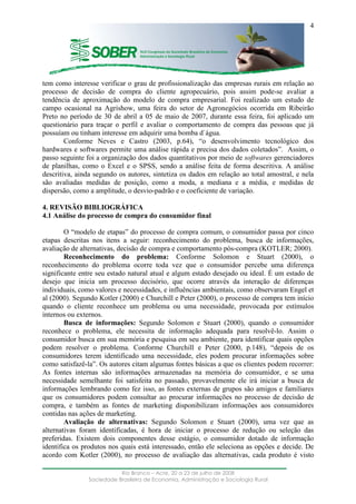 ____________________________________________________________________
Rio Branco – Acre, 20 a 23 de julho de 2008
Sociedade Brasileira de Economia, Administração e Sociologia Rural
4
tem como interesse verificar o grau de profissionalização das empresas rurais em relação ao
processo de decisão de compra do cliente agropecuário, pois assim pode-se avaliar a
tendência de aproximação do modelo de compra empresarial. Foi realizado um estudo de
campo ocasional na Agrishow, uma feira do setor de Agronegócios ocorrida em Ribeirão
Preto no período de 30 de abril a 05 de maio de 2007, durante essa feira, foi aplicado um
questionário para traçar o perfil e avaliar o comportamento de compra das pessoas que já
possuíam ou tinham interesse em adquirir uma bomba d`água.
Conforme Neves e Castro (2003, p.64), “o desenvolvimento tecnológico dos
hardwares e softwares permite uma análise rápida e precisa dos dados coletados”. Assim, o
passo seguinte foi a organização dos dados quantitativos por meio de softwares gerenciadores
de planilhas, como o Excel e o SPSS, sendo a análise feita de forma descritiva. A análise
descritiva, ainda segundo os autores, sintetiza os dados em relação ao total amostral, e nela
são avaliadas medidas de posição, como a moda, a mediana e a média, e medidas de
dispersão, como a amplitude, o desvio-padrão e o coeficiente de variação.
4. REVISÃO BIBLIOGRÁFICA
4.1 Análise do processo de compra do consumidor final
O “modelo de etapas” do processo de compra comum, o consumidor passa por cinco
etapas descritas nos itens a seguir: reconhecimento do problema, busca de informações,
avaliação de alternativas, decisão de compra e comportamento pós-compra (KOTLER; 2000).
Reconhecimento do problema: Conforme Solomon e Stuart (2000), o
reconhecimento do problema ocorre toda vez que o consumidor percebe uma diferença
significante entre seu estado natural atual e algum estado desejado ou ideal. É um estado de
desejo que inicia um processo decisório, que ocorre através da interação de diferenças
individuais, como valores e necessidades, e influências ambientais, como observaram Engel et
al (2000). Segundo Kotler (2000) e Churchill e Peter (2000), o processo de compra tem início
quando o cliente reconhece um problema ou uma necessidade, provocada por estímulos
internos ou externos.
Busca de informações: Segundo Solomon e Stuart (2000), quando o consumidor
reconhece o problema, ele necessita de informação adequada para resolvê-lo. Assim o
consumidor busca em sua memória e pesquisa em seu ambiente, para identificar quais opções
podem resolver o problema. Conforme Churchill e Peter (2000, p.148), “depois de os
consumidores terem identificado uma necessidade, eles podem procurar informações sobre
como satisfazê-la”. Os autores citam algumas fontes básicas a que os clientes podem recorrer:
As fontes internas são informações armazenadas na memória do consumidor, e se uma
necessidade semelhante foi satisfeita no passado, provavelmente ele irá iniciar a busca de
informações lembrando como fez isso, as fontes externas de grupos são amigos e familiares
que os consumidores podem consultar ao procurar informações no processo de decisão de
compra, e também as fontes de marketing disponibilizam informações aos consumidores
contidas nas ações de marketing.
Avaliação de alternativas: Segundo Solomon e Stuart (2000), uma vez que as
alternativas foram identificadas, é hora de iniciar o processo de redução ou seleção das
preferidas. Existem dois componentes desse estágio, o consumidor dotado de informação
identifica os produtos nos quais está interessado, então ele seleciona as opções e decide. De
acordo com Kotler (2000), no processo de avaliação das alternativas, cada produto é visto
 