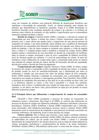 ____________________________________________________________________
Rio Branco – Acre, 20 a 23 de julho de 2008
Sociedade Brasileira de Economia, Administração e Sociologia Rural
5
como um conjunto de atributos com potencial diferente de proporcionar benefícios que
satisfaçam a necessidade do consumidor. Assim, os clientes prestarão mais atenção aos
atributos que disponibilizem os benefícios esperados. Engel et al (2000) denominam os
benefícios buscados como resultados desejados da compra e do consumo e os atributos de
interesse como critérios de avaliação, ou seja, padrões e especificações que os consumidores
usam para comparar produtos e marcas.
Decisão de compra: Conforme Kotler (2000), a intenção e a decisão de compra são
influenciadas por dois fatores: a atitude dos outros e fatores situacionais imprevistos. No
primeiro caso, o autor afirma que quanto maior o negativismo de uma pessoa próxima do
comprador em relação a sua marca preferida, maior também será a tendência de diminuição
da preferência do consumidor pela alternativa selecionada. No segundo caso, fatores como a
perda do emprego, o fato de outras compras se tornarem mais urgentes e a falta de empatia
entre o cliente e o vendedor podem surgir e modificar a intenção de compra. Kotler (2000)
também analisa a interferência do risco percebido na decisão do consumidor de modificar,
adiar ou rejeitar a compra, associando o grau de risco a quantidade de dinheiro envolvido,
nível de incerteza quanto aos atributos e o nível de autoconfiança do cliente. O autor faz
referência a cinco subdecisões de compra pelas quais o consumidor pode passar ao realizar
uma intenção de compra: decisão por marca, decisão de fornecedor, decisão por quantidade,
decisão por ocasião e decisão por forma de pagamento.
Comportamento pós-compra: Segundo Solomon e Stuart (2000), no último estágio
do processo de compra o consumidor avalia a qualidade da decisão que tomou. A avaliação
do produto resulta no nível de satisfação/insatisfação, que é determinado por todos os
sentimentos e atitudes que uma pessoa tem sobre um produto depois de tê-lo comprado.
Kotler (2000) também relaciona a satisfação do consumidor com a proximidade entre as
expectativas em relação ao produto e o desempenho percebido. Para Churchill e Peter (2000),
a satisfação do comprador está associada ao fato dele ter ou não recebido um bom valor, isto
é, se benefícios superam os custos, o alto valor é percebido e o cliente fica satisfeito,
tornando-se leal à marca e estabelecendo uma relação de longo prazo com o vendedor. Ao
contrário, se ele obteve um baixo valor, provavelmente irá optar por um produto ou marca
diferente na próxima compra.
4.1.2 Principais fatores que influenciam o comportamento de compra do consumidor
final
Churchill e Peter (2000) consideram o processo de compra do consumidor em
influências sociais e situacionais. Para Engel et al (2000), as variáveis que influenciam no
processo de decisão de compra são influências ambientais, diferenças individuais e processos
psicológicos. Solomon (2002), Schiffman e Kanuk (2000) compreendem que o indivíduo,
como consumidor, sofre influências psicológicas, pessoais, sociais e culturais. Kotler (2000)
demonstrou como as características do comprador e seus processos de decisão, associados aos
estímulos ambientais e de marketing, levam a certas decisões de compra.
Fatores culturais: São os fatores que exercem a mais ampla e profunda influência
sobre os consumidores, de acordo com Kotler e Keller (2006). Os fatores culturais encontram-
se subdivididos em cultura, que de acordo com Kotler (2000), a cultura é o principal
determinante do comportamento e dos desejos da pessoa, pois ao longo do tempo adquirem-se
valores, percepções, preferências e comportamentos da família e de outras instituições.
Schiffman e Kanuk (2000, p. 286) definem cultura como “a soma total das crenças, valores e
 