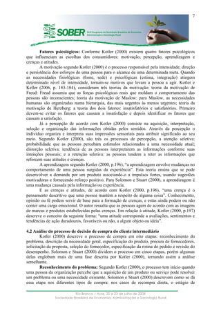 ____________________________________________________________________
Rio Branco – Acre, 20 a 23 de julho de 2008
Sociedade Brasileira de Economia, Administração e Sociologia Rural
7
Fatores psicológicos: Conforme Kotler (2000) existem quatro fatores psicológicos
que influenciam as escolhas dos consumidores: motivação, percepção, aprendizagem e
crenças e atitudes.
A motivação segundo Kotler (2000) é o processo responsável pela intensidade, direção
e persistência dos esforços de uma pessoa para o alcance de uma determinada meta. Quando
as necessidades fisiológicas (fome, sede) e psicológicas (estima, integração) atingem
determinado nível de intensidade, tornam-se motivos que levam a pessoa a agir. Kotler e
Keller (2006, p. 183-184), consideram três teorias da motivação: teoria da motivação de
Freud: Freud assumiu que as forças psicológicas reais que moldam o comportamento das
pessoas são inconscientes; teoria da motivação de Maslow: para Maslow, as necessidades
humanas são organizadas numa hierarquia, das mais urgentes às menos urgentes; teoria da
motivação de Herzberg: a teoria dos dois fatores: insatisfatórios e satisfatórios. Primeiro
devem-se evitar os fatores que causam a insatisfação e depois identificar os fatores que
causam a satisfação.
Já a percepção de acordo com Kotler (2000) consiste na aquisição, interpretação,
seleção e organização das informações obtidas pelos sentidos. Através da percepção o
indivíduo organiza e interpreta suas impressões sensoriais para atribuir significado ao seu
meio. Segundo Kotler (2000), são três os processos de percepção, a atenção seletiva:
probabilidade que as pessoas percebam estímulos relacionados a uma necessidade atual;
distorção seletiva: tendência de as pessoas interpretarem as informações conforme suas
intenções pessoais; e a retenção seletiva: as pessoas tendem a reter as informações que
reforcem suas atitudes e crenças.
A aprendizagem segundo Kotler (2000, p.196), “a aprendizagem envolve mudanças no
comportamento de uma pessoa surgidas da experiência”. Esta teoria ensina que se pode
desenvolver a demanda por um produto associando-o a impulsos fortes, usando sugestões
motivadoras e fornecendo reforço positivo. Para Solomon e Stuart (2000), a aprendizagem é
uma mudança causada pela informação ou experiência.
E as crenças e atitudes, de acordo com Kotler (2000, p.196), “uma crença é o
pensamento descritivo que uma pessoa mantém a respeito de alguma coisa”. Conhecimento,
opinião ou fé podem servir de base para a formação de crenças, e estas ainda podem ou não
conter uma carga emocional. O autor ressalta que as pessoas agem de acordo com as imagens
de marcas e produtos estabelecidas pelas crenças. Em relação à atitude, Kotler (2000, p.197)
descreve o conceito da seguinte forma: “uma atitude corresponde a avaliações, sentimentos e
tendências de ação duradouros, favoráveis ou não, a algum objeto ou idéia”.
4.2 Análise do processo de decisão de compra do cliente intermediário
Kotler (2000) descreve o processo de compra em oito etapas: reconhecimento do
problema, descrição da necessidade geral, especificação do produto, procura de fornecedores,
solicitação da proposta, seleção do fornecedor, especificação da rotina do pedido e revisão do
desempenho. Solomon e Stuart (2000) dividem o processo em cinco etapas, porém algumas
delas englobam mais de uma fase descrita por Kotler (2000), tornando assim a análise
semelhante.
Reconhecimento do problema: Segundo Kotler (2000), o processo tem início quando
uma pessoa da organização percebe que a aquisição de um produto ou serviço pode resolver
um problema ou uma necessidade existente. Solomon e Stuart (2000) descrevem como se dá
essa etapa nos diferentes tipos de compra: nos casos de recompra direta, o estágio de
 