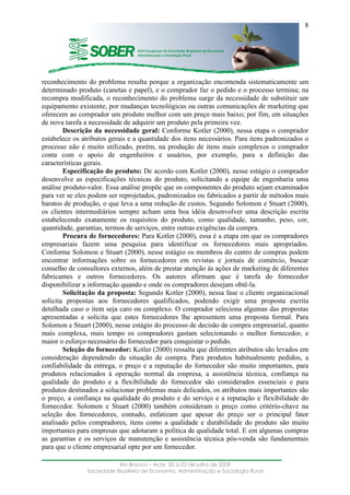 ____________________________________________________________________
Rio Branco – Acre, 20 a 23 de julho de 2008
Sociedade Brasileira de Economia, Administração e Sociologia Rural
8
reconhecimento do problema resulta porque a organização encomenda sistematicamente um
determinado produto (canetas e papel), e o comprador faz o pedido e o processo termina; na
recompra modificada, o reconhecimento do problema surge da necessidade de substituir um
equipamento existente, por mudanças tecnológicas ou outras comunicações de marketing que
oferecem ao comprador um produto melhor com um preço mais baixo; por fim, em situações
de nova tarefa a necessidade de adquirir um produto pela primeira vez.
Descrição da necessidade geral: Conforme Kotler (2000), nessa etapa o comprador
estabelece os atributos gerais e a quantidade dos itens necessários. Para itens padronizados o
processo não é muito utilizado, porém, na produção de itens mais complexos o comprador
conta com o apoio de engenheiros e usuários, por exemplo, para a definição das
características gerais.
Especificação do produto: De acordo com Kotler (2000), nesse estágio o comprador
desenvolve as especificações técnicas do produto, solicitando a equipe de engenharia uma
análise produto-valor. Essa análise propõe que os componentes do produto sejam examinados
para ver se eles podem ser reprojetados, padronizados ou fabricados a partir de métodos mais
baratos de produção, o que leva a uma redução de custos. Segundo Solomon e Stuart (2000),
os clientes intermediários sempre acham uma boa idéia desenvolver uma descrição escrita
estabelecendo exatamente os requisitos do produto, como qualidade, tamanho, peso, cor,
quantidade, garantias, termos de serviços, entre outras exigências da compra.
Procura de fornecedores: Para Kotler (2000), essa é a etapa em que os compradores
empresariais fazem uma pesquisa para identificar os fornecedores mais apropriados.
Conforme Solomon e Stuart (2000), nesse estágio os membros do centro de compras podem
encontrar informações sobre os fornecedores em revistas e jornais de comércio, buscar
conselho de consultores externos, além de prestar atenção às ações de marketing de diferentes
fabricantes e outros fornecedores. Os autores afirmam que é tarefa do fornecedor
disponibilizar a informação quando e onde os compradores desejam obtê-la.
Solicitação da proposta: Segundo Kotler (2000), nessa fase o cliente organizacional
solicita propostas aos fornecedores qualificados, podendo exigir uma proposta escrita
detalhada caso o item seja caro ou complexo. O comprador seleciona algumas das propostas
apresentadas e solicita que estes fornecedores lhe apresentem uma proposta formal. Para
Solomon e Stuart (2000), nesse estágio do processo de decisão de compra empresarial, quanto
mais complexa, mais tempo os compradores gastam selecionando o melhor fornecedor, e
maior o esforço necessário do fornecedor para conquistar o pedido.
Seleção do fornecedor: Kotler (2000) ressalta que diferentes atributos são levados em
consideração dependendo da situação de compra. Para produtos habitualmente pedidos, a
confiabilidade da entrega, o preço e a reputação do fornecedor são muito importantes, para
produtos relacionados à operação normal da empresa, a assistência técnica, confiança na
qualidade do produto e a flexibilidade do fornecedor são considerados essenciais e para
produtos destinados a solucionar problemas mais delicados, os atributos mais importantes são
o preço, a confiança na qualidade do produto e do serviço e a reputação e flexibilidade do
fornecedor. Solomon e Stuart (2000) também consideram o preço como critério-chave na
seleção dos fornecedores, contudo, enfatizam que apesar do preço ser o principal fator
analisado pelos compradores, itens como a qualidade e durabilidade do produto são muito
importantes para empresas que adotaram a política de qualidade total. E em algumas compras
as garantias e os serviços de manutenção e assistência técnica pós-venda são fundamentais
para que o cliente empresarial opte por um fornecedor.
 