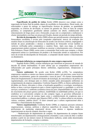 ____________________________________________________________________
Rio Branco – Acre, 20 a 23 de julho de 2008
Sociedade Brasileira de Economia, Administração e Sociologia Rural
9
Especificação do pedido de rotina: Kotler (2000) descreve esse estágio como a
negociação da forma final do pedido, depois de escolhidos os fornecedores. Desse modo, são
relacionados o prazo de entrega, as especificações técnicas do produto, as quantidades
requeridas, os critérios de devolução, os termos de garantia etc. Para os itens de compra
periódica, os compradores geralmente adotam contratos em aberto, estabelecendo um
relacionamento de longo prazo com o fornecedor, já que este se compromete a reabastecer o
cliente intermediário com base em preços pré-fixados, durante um período de tempo definido.
Revisão do desempenho: Kotler (2000) afirma que periodicamente o desempenho dos
fornecedores escolhidos é revisto pelo comprador empresarial, através da avaliação dos
usuários finais ou classificação do fornecedor de acordo com diversos critérios, empregando o
método de pesos ponderados e destaca a importância do fornecedor revisar também as
variáveis verificadas pelos compradores e usuários finais. Após essa etapa, os clientes
organizacionais podem continuar, modificar ou encerrar o relacionamento com o fornecedor.
Para Solomon e Stuart (2000), assim como o consumidor final avalia suas compras, o cliente
empresarial estima se a performance do produto e do fornecedor atende as expectativas. Por
meio da revisão do desempenho do fornecedor, o comprador decide manter o relacionamento
ou abandoná-lo.
4.2.2 Principais influências no comportamento de uma compra empresarial
Segundo Kotler (2000), existem influências que interferem no processo de tomada de
decisão do cliente intermediário. O autor afirma que os compradores empresariais são
influenciados por quatro principais fatores: ambientais, organizacionais, interpessoais e
individuais.
Fatores ambientais: De acordo com Kotler (2000, p.220), “os compradores
empresariais mantêm-se atentos aos fatores econômicos atuais e aos previstos, como nível de
produção, investimentos, gastos do consumidor e taxas de juros”. Os clientes intermediários
observam freqüentemente os desenvolvimentos da tecnologia, da concorrência e da política de
regulamentação, com destaque para os efeitos causados pelas preocupações ambientais no
comportamento da empresa compradora. Conforme Siqueira (2005), os fatores ambientais são
divididos em físicos, relevantes o clima, a localização geográfica e a ecologia; tecnológicos,
define os bens e serviços disponíveis para o cliente organizacional e a qualidade e o nível de
serviços; econômicos, o ambiente econômico (taxas de juros, disponibilidade de crédito, taxas
de crescimento dos preços gerais); políticos, instabilidade ou estabilidade política, em que se
estabelece se é conveniente comprar ou não comprar; legais, os governos influenciam o
processo legal por meio de normas legais como o estabelecimento de exigências para a
concorrência pública; e culturais, para Siqueira (2005, p.160), “a cultura reflete-se em normas,
valores, costumes, padrões éticos”. O autor comenta que a cultura organizacional afeta a
estrutura e o funcionamento da empresa.
Fatores organizacionais: Conforme Kotler (2000), as empresas possuem estruturas
organizacionais, sistemas, políticas e objetivos específicos de compra. Desse modo, os
profissionais de marketing empresarial devem estar atentos a algumas tendências
organizacionais na área de compras, descritas a seguir.
- Modernização do departamento de compras: Os departamentos de compras foram
transformados em departamentos estrategicamente orientados e com a meta de obter o melhor
produto a partir de um número menor de fornecedores melhores, sendo então denominados
departamentos de licitações, compras e contratos.
 