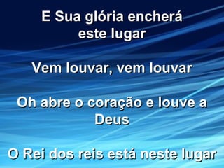 E Sua glória encheráE Sua glória encherá
este lugareste lugar
Vem louvar, vem louvarVem louvar, vem louvar
Oh abre o coração e louve aOh abre o coração e louve a
DeusDeus
O Rei dos reis está neste lugarO Rei dos reis está neste lugar
 