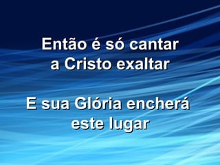 Então é só cantarEntão é só cantar
a Cristo exaltara Cristo exaltar
E sua Glória encheráE sua Glória encherá
este lugareste lugar
 