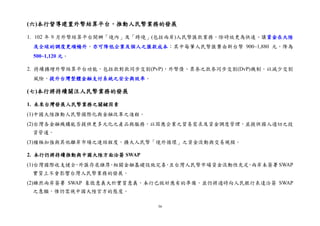 36
(六)本行督導建置外幣結算平台，推動人民幣業務的發展
1. 102 年 9 月外幣結算平台開辦「境內」及「跨境」(包括兩岸)人民幣匯款業務，除時效更為快速、讓資金在大陸
及全球的調度更順暢外，亦可降低企業及個人之匯款成本；其中每筆人民幣匯費由新台幣 900~1,880 元，降為
500~1,120 元。
2. 持續擴增外幣結算平台功能，包括款對款同步交割(PvP)，外幣債、票券之款券同步交割(DvP)機制，以減少交割
風險，提升台灣整體金融支付系統之安全與效率。
(七)本行將持續關注人民幣業務的發展
1. 未來台灣發展人民幣業務之關鍵因素
(1)中國大陸推動人民幣國際化與金融改革之進程。
(2)台灣各金融機構能否提供更多元化之產品與服務，以因應企業之貿易需求及資金調度管理，並提供國人適切之投
資管道。
(3)積極加強與其他離岸市場之連結程度，擴大人民幣「境外循環」之資金流動與交易規模。
2. 本行仍將持續推動與中國大陸方面洽簽 SWAP
(1)台灣國際收支健全，外匯存底雄厚，相關金融基礎設施完善，且台灣人民幣市場資金流動性充足，兩岸未簽署 SWAP
實質上不會影響台灣人民幣業務的發展。
(2)雖然兩岸簽署 SWAP 象徵意義大於實質意義，本行已做好應有的準備，並仍將適時向人民銀行表達洽簽 SWAP
之意願，惟仍需視中國大陸官方的態度。
 