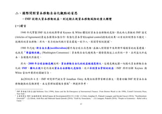 37
二、國際間對資本移動自由化觀點的省思
－IMF 從誇大資本移動效益，到近期正視資本移動風險的重大轉變
(一)前言
1940 年代擘劃 IMF 設立的經濟學者 Keynes 及 White 體認到資本自由移動的危險，因此兩人原擬的 IMF 協定
(Articles of Agreement)責成各國須加強合作，來強化資本管制(capital control)措施的效果，以有效抑制潛在不穩定、
投機性的資本移動；然而，有力的紐約銀行家在最後一刻介入，削弱管制的提議1
。
1980 年代起，新自由主義(neoliberalism)躍升為全球主流思維，並融入對開發中及新興市場國家的政策建議，
也就是「華盛頓共識」(Washington Consensus)；資本帳自由化被視為一國發展路途上必然的一步，且利益大於成
本，各國應欣然接受。
然而，2008 年全球金融危機說明，資本移動自由化的效益被過度誇大。這場危機也讓一向鼓吹資本移動自由
化的 IMF，轉而正視不受約束的資本自由移動之危險性，改口承認資本管制的效益；IMF 終於回歸 Keynes 與
White 當初所秉持的關鍵宗旨。
本(2016)年 6 月，IMF 研究部門副主管 Jonathan Ostry 及幾位經濟學家聯名撰文，簡要回顧 IMF 對資本自由
移動觀點的長期演變。本文整理相關報告重點2
，俾提供參考。
1
IMF 學者援引歷史文獻 Helleiner, Eric (1994), States and the Re-Emergence of International Finance: From Bretton Woods to the 1990s, Cornell University Press,
New York。
2
主要整理自 IMF《金融與發展》雜誌(Finance & Development)2016 年 6 月號：(1) Ostry, Jonathan D., Prakash Loungani, and Davide Furceri (2016), “Neoliberalism:
Oversold?”。(2) Ghosh, Atish Rex and Mahvash Saeed Qureshi (2016), “Guilt by Association,”。(3) Loungani, Prakash (2016), “People in Economics – Rebel with a
Cause ”。
 