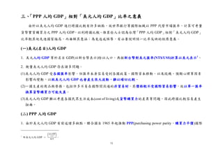 73
三、「PPP 人均 GDP」相對「美元人均 GDP」比率之意義
由於以美元人均 GDP 進行跨國比較有許多缺點，故世界銀行等國際組織以 PPP 代替市場匯率，計算可考量
貨幣實質購買力之 PPP 人均 GDP，以利跨國比較。惟某些人士認為台灣「PPP 人均 GDP」相對「美元人均 GDP」
比率較其他先進國家偏高，而曲解其意涵；為免造成誤導，有必要說明該一比率反映的經濟意義。
(一)美元(名目)人均 GDP
1. 美元人均 GDP 等於名目 GDP(以新台幣表示)除以人口，再按新台幣對美元匯率(NT$/US$)折算以美元表示1
。
2. 衡量美元人均 GDP 存在諸多問題。
(1)美元人均 GDP 受各國匯率影響，但匯率本身容易受到各國政策、國際資本移動，以及投機、預期心理等因素
影響而變動，以致美元人均 GDP 也會產生很大波動，難以確切比較。
(2)一國生產的商品與勞務，包括許多不易在國際間流通的非貿易財，其價格較不受國際貿易影響，故以單一匯率
換算貨幣購買力可能失真。
(3)美元人均 GDP 難以考慮各國民眾生活成本(cost of living)或貨幣購買力的差異等問題，因此跨國比較容易產生
扭曲。
(二) PPP 人均 GDP
1. 由於美元人均 GDP 有前述諸多缺點，聯合國自 1965 年起推動 PPP(purchasing power parity，購買力平價)國際
1
即美元人均 GDP ＝
(
名目 GDP
人口
)
匯率
。
 
