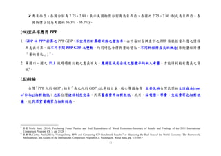 77
馬來西亞、泰國分別為 2.75、2.80，表示美國物價分別為馬來西亞、泰國之 2.75、2.80 倍(或馬來西亞、泰
國物價分別為美國的 36.3%、35.7%)。
(四)宜正確應用 PPP
1. GDP 以 PPP 折算之 PPP GDP，不宜用於計算跨時點之變動率。由於每回合調查下之 PPP 係根據當年度之價格
與支出計算，故不同年間 PPP GDP 之變動，均同時包含價與量的變化，不同於經濟成長的概念(係衡量經濟體
「量的變化」) 8
。
2. 單獨以一國之 PLI 做跨時點比較之意義不大，應將區域或全球之整體平均納入考量，方能得到較有意義之資
訊9
。
(五)結論
台灣「PPP 人均 GDP」相對「美元人均 GDP」比率較日本、瑞士等國為高，主要反映台灣民眾的生活成本(cost
of living)相對較低；尤其台灣健保制度完善，民眾醫療費用相對較低。此外，油電價、學費、交通費等也相對低
廉，使民眾實質購買力相對較高。
8
參考 World Bank (2014), Purchasing Power Parities and Real Expenditures of World Economies-Summary of Results and Findings of the 2011 International
Comparison Program, Ch. 5, pp. 21-28。
9
參考 McCarthy, Paul (2013), “Extrapolating PPPs and Comparing ICP Benchmark Results,” in Measuring the Real Size of the World Economy: The Framework,
Methodology, and Results of the International Comparison Program-ICP, Washington: World Bank, pp. 473-505。
 