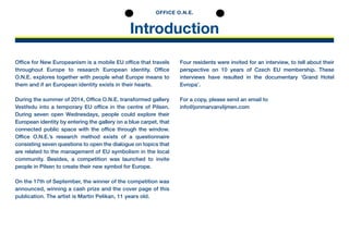 Introduction
OFFICE O.N.E.
Office for New Europeanism is a mobile EU office that ­travels
throughout ­Europe to research European identity. Office
O.N.E. explores together with people what Europe means to
them and if an European identity e­xists in their hearts.
During the summer of 2014, Office O.N.E. transformed ­gallery
­Vestředu into a temporary EU ­office in the centre of Pilsen.
During seven open Wednesdays, people could explore their
­European ­identity by entering the gallery on a blue carpet, that
connected public space with the office through the ­window.
­Office O.N.E.’s research method exists of a questionnaire
­consisting seven ­questions to open the ­dialogue on topics that
are related to the ­management of EU ­symbolism in the ­local
community. Besides, a ­competition was launched to invite
people in Pilsen to create their new ­symbol for Europe.
On the 17th of September, the winner of the competition was
announced, winning a cash prize and the cover page of this
publication. The artist is Martin Pelikan, 11 years old.
Four residents were invited for an interview, to tell about their
­perspective on 10 years of Czech EU membership. These
­interviews have resulted in the documentary ‘Grand ­Hotel
­Evropa’.
For a copy, please send an email to
info@jonmarvanvlijmen.com
 