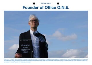 Founder of Office O.N.E.
OFFICE O.N.E.
Office O.N.E. - Office for New Europeanism is founded by Jonmar van Vlijmen in 2010 as a result of his artistic research project on European identity, during his post-graduate program ‘Multiplicity &
Visual identity’ in Zürich (Switzerland). The research explores te development of European identity and questions the existence of one single European identity from an EU perspective. Office O.N.E.
had its debut at Liteside Festival in the Westerpark, Amsterdam.
 