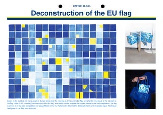 Deconstruction of the EU flag
Based on the fact that not many people in Europe know what the meaning is of the current EU flag and what the meaning is of the 12 stars on
the flag. Office O.N.E. created ‘Deconstruction of the EU flag’ as a poetic counter proposal that invites people to use their imagination. The flag
is winner of an EU wide competition and was exhibited in the EU Parliament in March 2014. Materials: fabric and ink coated paper. Technique:
heat press. (i.c.w. Aliki van der Kruis)
OFFICE O.N.E.
 