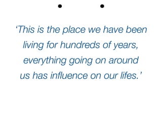 ‘This is the place we have been
living for hundreds of years,
everything going on around
us has influence on our lifes.’
 