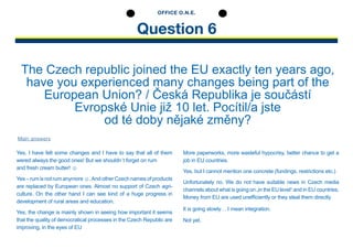 Question 6
OFFICE O.N.E.
The Czech republic joined the EU exactly ten years ago,
have you experienced many changes being part of the
European Union? / Česká Republika je součástí
Evropské Unie již 10 let. Pocítil/a jste
od té doby nějaké změny?
Yes, I have felt some changes and I have to say that all of them
wered always the good ones! But we shouldn´t forget on rum
and fresh cream butter! ☺
Yes–rumisnotrumanymore☺.AndotherCzechnamesof­products
are replaced by European ones. Almost no support of Czech agri­
culture. On the other hand I can see kind of a huge ­progress in
­development of rural areas and education.
Yes, the change is mainly shown in seeing how important it seems
that the quality of democratical processes in the Czech Republic are
improving, in the eyes of EU
More paperworks, more wasteful hypocrisy, better chance to get a
job in EU countries.
Yes, but I cannot mention one concrete (fundings, restrictions etc.)
Unfortunately no. We do not have suitable news in Czech media
channels about what is going on „in the EU level“ and in EU ­countries.
Money from EU are used unefficiently or they steal them directly.
It is going slowly… I mean integration.
Not yet.
Main answers
 