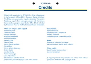 Credits
OFFICE O.N.E.
Office O.N.E. was invited by OPEN A.i.R. - Artist in Residence,
in the framework of Pilsen2015 - European Capital of Culture.
The Office was accomodated in gallery Vestředu. The Artist in
Residency is part of an exchange program with the Arnhem
based residency program Motel Spatie. Office O.N.E. is funded
by Amsterdam Fund for the Arts for its activities in Amsterdam.
Thank you for your great support:
Adéla Foldynová
Tereza Svášková
Claudia Schouten
Françoise Beaussant
Anna Houžvičková
Laurene Laval
Valeria Pupilli
Carlos Carmonamedina
Ronald Boer
Honza & Klara Salzmann
Ondra Rucký
Jan Ostrolucky
Tomas Hamberger
Jana Trávníčková
Silvie Haslova & Walter Olbrich
and all other people that played a role in the project!
Documentary
Petra Vaněčková
Štěpán Soutner & neighbours
Richard Salzmann
Josef Machalíček & Viktor Machalíček
Music
Musician in the streets of Prague,
earning money to see his family in Berlin.
Photo credits
Luboš Soutner (documentary)
Jonmar van Vlijmen
A copy of (parts of) this publication can not be made without
permission of Office O.N.E. (copyright 2014)
 