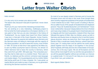 Letter from Walter Olbrich
OFFICE O.N.E.
Hello Jonmar!
I´m very sorry not to answer your above e-mail.
The reason was, because it was part of spammail, I never check
­carefully.
Thank you for your mail and the interesting enclosed ­fotos.
You are working on a very interesting, ­challenging project to
find out what the Czech perspective on ­European ­identity is. I´m
very glad to hear that you are also interested in the ­history of
“Sudetenland”. As you maybe have heard from ­Silvie ­Haslova
I was born in that part of the Czech Republic, ­former Czecho-
slovakia. Because my parents and relatives were ­Germans and
the ­Germans were not willing to ­intermingle with the ­majority of
the native population, we had to leave the country, most of them
in 1946. Of course at that time it was agreed by the ­Allies too,
to sent my fellow ­countrymen back to Germany. So almost 3.3
million Germans had to leave the country to Germany, where
they came from up to 800 - 900 years ago. This compulsary jour-
ney they had to make was in a uncertain future. There were no
friends, no relatives just the common connexion was ­language
und maybe religion. For my grandparents and my mother (father
died during world war II) it was a disaster. So, I was grown up
nearby Munich and made my way in Germany, as my ­generation
did ­during the German economic miracle.
So most of us are deeply rooted in Germany and of course the
European Union and not stick in the muds. Even though there
were monthly ­magazines ­published of the people of ­Sudetenland
I never ordered any to read. There is even a building in Munich,
the so-called house of the people of ­Sudetenland and ­displaced
persons “Haus der ­Sudetendeutschen und ­Vertriebenen” I have
never ­visited either, because I deeply believe this time is ­finished
and it was a big ­mistake of my people lived in Czechoslovakia not
to ­integrate with the ­Czech population, instead of that, they have
followed the regime of Hitler. Also my children, grown up both in
Germany and Austria have no interest so far to visit this historic
places anymore, where we came from. But I have good Czech
friends in Odry, a small town nearby Olomouc, where I was born.
Every year I´m visiting them and we admire the worth seeing
places together and are happy to be together in one ­Europe,
which hopefully will finally become the United States of Europe.
Jonmar, this is the way it goes. We are all ­Europeans and the
future will be more bright for all of us and the new ­generations, if
we will live peaceful together without war and take our chances
on a global scale. I´m not sure if I can help you on your project,
if you think I can, just contact me.
Best regards Walter Olbrich
 