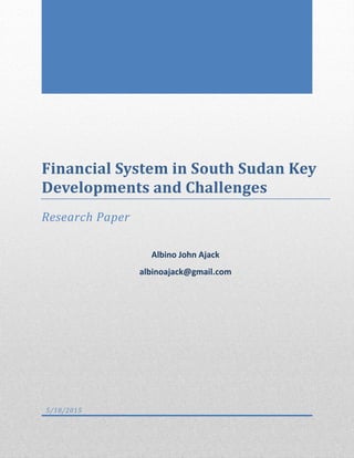 Financial System in South Sudan Key
Developments and Challenges
Research Paper
Albino John Ajack
albinoajack@gmail.com
5/18/2015
 
