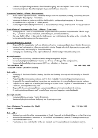 3
 Tasked with representing the finance division and designing the adhoc reports for the Board and Steering
Committee to present the different project stages and the Project milestones
Investment Committee – Finance Representative:
 A sole finance representative on a 3 member strategic team for investment, funding, outsourcing and joint
venturing for the company’s best interest.
 Managing the financial business modeling, full feasibility studies and ratio analysis, to determine
recommendations or rejection of various projects.
 Monitoring the approved implementations to check adherence, manage interfaces with existing procedures.
Oracle Financials Implementation Project – Finance Team Leader:
 Managing Oracle Financial Implementation project from initiation to final implementation (Define scope,
RFQ – Quotation analysis, evaluation, contract analysis, and implementation).
 Devising the New Chart of Accounts for the Company and contributing in the setting up the system for the
best practice and company specific requirements.
Financial Operations & Control:
 Responsible for managing the staff and definition of various processes and activities within the department.
 Managed and maintained an effective relationship with the finance units of all departments company wide.
 Ensured accuracy and integrity of financial reporting
 Managing and maintaining all the aspects of internal, external and governmental audit points.
Accomplishments:
 Actively and successfully contributed in two change management projects
 Successfully implemented Oracle Financial and devised new Budget rules and guidelines.
 Successfully launched printing company (UPP) as a subsidiary of the group
Emirates Media, INC Nov 2000 – Dec 2004
Financial Controller (Head of Accounts)
Deliverables:
 Managing all the financial and accounting functions and ensuring accuracy and data integrity of financial
reporting.
 Preparing and communicating variance analysis from budget & recommending correcting measures.
 Responsible for managing auditing transactions and negotiating with external and governmental auditors.
 Tasked with the review the structuring and charting of account for the 1st phase of implementation of Oracle
Financials, training and assisting staff.
 Responsible for providing an efficient accounting and financial operation in line with policies.
 Organizing training of finance staff on end of year processes, budgeting, control and audit.
Accomplishments:
 Instrumental in modernizing Finance department.
 Successfully implemented new Budgeting and Reporting concepts.
General Industry Corporation, Abu Dhabi Oct 1991 -Oct 2000
General Accountant
Deliverables:
 Assigned responsibility of the implementation of Oracle Financials at the Head Office as well as 6 factories.
 Associated as member of a committee of 3 to build the new chart of accounts to fit all requirements to be
consolidated at head office.
 Functioning as Cost controller for all the raw materials and production lines to conduct cost analysis.
 