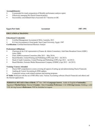 4
Accomplishments:
 Commended for timely preparation of Monthly performance analysis report.
 Effectively managing the Oracle Financial project.
 Successfully consolidated Chart of accounts for 7 factories in GIC.
Egypt (Port Said) Accountant 1987- 1991
EDUCATION & TRAINING
Educational Credentials:
 Certified Management Accountant (CMA), Australia, 2013
 B. Com (Accountancy), Good grade, Suez Canal University, Egypt, 1987
Certification: Certified International Business Analyst
Professional Affiliations:
 Chairman & the UAE representative (Finance & Admin Committee), Arab State Broadcast Union (ASBU)
(since 2006)
 Chair ADM investment Committee (Mar 2011 – May 2014)
 Board Member, United Printing and Publishing (UPP) (Apr 2012 – Jul 2013)
 Head of Audit Committee, United Printing and Publishing (UPP) (Apr 2012 – Jul 2013)
 Board Member, Emirates Media Measurement Company (EMMC) (Apr 2012 – Jul 2013)
Training/ Courses Attended:
 Oracle ERP comprehensive course covering all aspects of setting up and administrating Oracle Financials
 Auditing & Control Accounting & IFRS updates
 Conducted various work related seminars and training programs
IT Skills: Proficient with the use of MS office suite, Various Accounting software (Oracle Financials and others) and
the Internet applications.
PERSONAL DETAILS: Date of Birth: 25th
Nov 1965 ♦ Languages known: Arabic & English ♦ Nationality:
Egyptian ♦ Marital Status: Married ♦ Gender: Male ♦ Location Preference: UAE ♦ Driving License: Holding a valid
UAE driving license ♦ References: Will be furnished on request
 