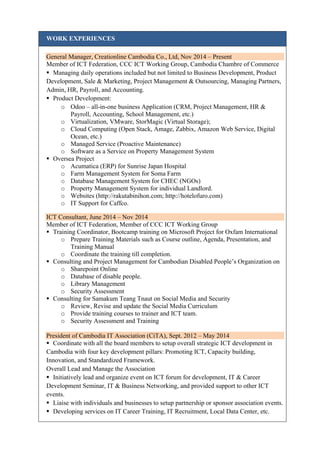 WORK EXPERIENCES
General Manager, Creationline Cambodia Co., Ltd, Nov 2014 – Present
Member of ICT Federation, CCC ICT Working Group, Cambodia Chambre of Commerce
 Managing daily operations included but not limited to Business Development, Product
Development, Sale & Marketing, Project Management & Outsourcing, Managing Partners,
Admin, HR, Payroll, and Accounting.
 Product Development:
o Odoo – all-in-one business Application (CRM, Project Management, HR &
Payroll, Accounting, School Management, etc.)
o Virtualization, VMware, StorMagic (Virtual Storage);
o Cloud Computing (Open Stack, Amage, Zabbix, Amazon Web Service, Digital
Ocean, etc.)
o Managed Service (Proactive Maintenance)
o Software as a Service on Property Management System
 Oversea Project
o Acumatica (ERP) for Sunrise Japan Hospital
o Farm Management System for Soma Farm
o Database Management System for CHEC (NGOs)
o Property Management System for individual Landlord.
o Websites (http://rakutabinihon.com; http://hotelofuro.com)
o IT Support for Caffco.
ICT Consultant, June 2014 – Nov 2014
Member of ICT Federation, Member of CCC ICT Working Group
 Training Coordinator, Bootcamp training on Microsoft Project for Oxfam International
o Prepare Training Materials such as Course outline, Agenda, Presentation, and
Training Manual
o Coordinate the training till completion.
 Consulting and Project Management for Cambodian Disabled People’s Organization on
o Sharepoint Online
o Database of disable people.
o Library Management
o Security Assessment
 Consulting for Samakum Teang Tnaut on Social Media and Security
o Review, Revise and update the Social Media Curriculum
o Provide training courses to trainer and ICT team.
o Security Assessment and Training
President of Cambodia IT Association (CiTA), Sept. 2012 – May 2014
 Coordinate with all the board members to setup overall strategic ICT development in
Cambodia with four key development pillars: Promoting ICT, Capacity building,
Innovation, and Standardized Framework.
Overall Lead and Manage the Association
 Initiatively lead and organize event on ICT forum for development, IT & Career
Development Seminar, IT & Business Networking, and provided support to other ICT
events.
 Liaise with individuals and businesses to setup partnership or sponsor association events.
 Developing services on IT Career Training, IT Recruitment, Local Data Center, etc.
 