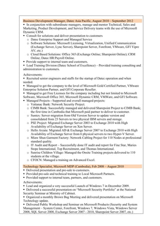 Business Development Manager, Datec Asia Pacific, August 2010 – September 2012
 In conjunction with subordinate managers, manage and mentor Technical, Sales and
Marketing, Product Development, and Service Delivery teams with the use of Microsoft
Dynamic CRM.
 Consult for solutions and deliver presentation to customers
o Datec Enterprise Support and Managed Service
o Software Solutions: Microsoft Licensing, Virtualization, Unified Communication
(Exchange Server, Lync Server), Sharepoint Server, Forefront, VMware, GFI Vipre
AV, etc.)
o Cloud Based Solutions: Office 365 (Exchange Online; Sharepoint Online); CRM
Online; Datec HR/Payroll Online.
 Provide support to internal team and customers.
 Lead Training Division (Datec School of Excellence) – Provided training consulting and
administration to customers.
Achievements:
 Recruited senior engineers and staffs for the startup of Datec operation and when
needed.
 Managed to get the company to the level of Microsoft Gold Certified Partner, VMware
Enterprise Solution Partner, and GFI Corporate Reseller.
 Managed to get Free Licenses for the company including but not limited to Microsoft
Software, Microsoft Office 365, Microsoft Dynamic CRM, VMWare, and GFI Software.
 Managed Projects - Supported and overall managed projects:
o Vattanac Bank: Network Security Project.
o CIMB Bank: Successfully managed and delivered Sharepoint Project to CIMB Bank;
the first time in Cambodia that Microsoft paid partner to deliver to customer.
o Suntex: Server migration from Old Version Server to update version and
consolidated from 23 Servers to two physical IBM servers and storage.
o PSE Project: Migrated Exchange Server 2003 to Exchange 2010 with High
Availability of Exchange Server on Xen Server.
o Hello Axiata: Migrated AD & Exchange Server 2007 to Exchange 2010 with High
Availability of Exchange Server from 6 physical servers to two Hyper-V Server.
o Miaw Shun Garment Factory: Network Cabling Project for 110 Nodes at professional
standard quality.
o IT Audit and Report – Successfully done IT audit and report for Fine Star, Maries
Stope International, Top Recruitment, and Thomas International.
o Sunrise Children Village: Managed the Onsite Training projects delivered to 110
students at the village.
o CFOCN: Managed a training on Advanced Excel.
Technology Specialist, Microsoft MDP (Cambodia), Feb 2008 – August 2010
 Delivered presentation and pre-sale to customers.
 Provided pre-sale and technical training to Local Microsoft Partners.
 Provided support to internal team, partners, and customers.
Achievements:
 Lead and organized a very successful Launch of Windows 7 in December 2009.
 Delivered a successful presentation on “Microsoft Security Portfolio” at the National
Security Seminar at Ministry of Cabinet.
 Organized a monthly Brown Bag Meeting and delivered presentation on Microsoft
Technology update.
 Delivered Public Workshop and Seminar on Microsoft Products (Security and System
Management – System Center, Forefront, Windows 7, Windows Vista, Windows Server
2008, SQL Server 2008, Exchange Server 2007 - 2010, Sharepoint Server 2007, etc.)
 