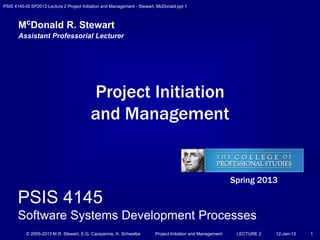 PSIS 4145-IS SP2013 Lecture 2 Project Initiation and Management - Stewart, McDonald.ppt 1
© 2005-2013 M.R. Stewart, E.G. Carayannis, K. Schwalbe Project Initiation and Management LECTURE 2 12-Jan-13 1
Project Initiation
and Management
McDonald R. Stewart
Assistant Professorial Lecturer
Spring 2013
PSIS 4145
Software Systems Development Processes
 