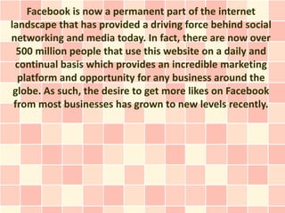 Facebook is now a permanent part of the internet
landscape that has provided a driving force behind social
networking and media today. In fact, there are now over
  500 million people that use this website on a daily and
 continual basis which provides an incredible marketing
  platform and opportunity for any business around the
 globe. As such, the desire to get more likes on Facebook
 from most businesses has grown to new levels recently.
 