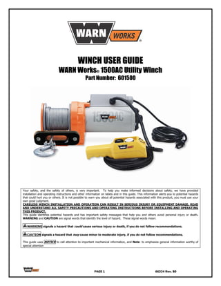 WINCH USER GUIDE
                            WARN Works® 1500AC Utility Winch
                                                 Part Number: 601500




Your safety, and the safety of others, is very important. To help you make informed decisions about safety, we have provided
installation and operating instructions and other information on labels and in this guide. This information alerts you to potential hazards
that could hurt you or others. It is not possible to warn you about all potential hazards associated with this product, you must use your
own good judgment.
CARELESS WINCH INSTALLATION AND OPERATION CAN RESULT IN SERIOUS INJURY OR EQUIPMENT DAMAGE. READ
AND UNDERSTAND ALL SAFETY PRECAUTIONS AND OPERATING INSTRUCTIONS BEFORE INSTALLING AND OPERATING
THIS PRODUCT.
This guide identifies potential hazards and has important safety messages that help you and others avoid personal injury or death.
WARNING and CAUTION are signal words that identify the level of hazard. These signal words mean:

   WARNING signals a hazard that could cause serious injury or death, if you do not follow recommendations.

   CAUTION signals a hazard that may cause minor to moderate injury, if you do not follow recommendations.

This guide uses NOTICE to call attention to important mechanical information, and Note: to emphasize general information worthy of
special attention




                                                        PAGE 1                                          66324 Rev. B0
 