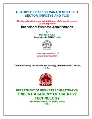 A STUDY OF STRESS MANAGEMENT IN IT
SECTOR (INFOSYS AND TCS)
Thesis submitted in partial fulfillment of the requirements
Of the degree of
Bachelor of Business Administration
by
Navdeep Kaur
Registration No. 56324UT18033
Under the supervision of
Sonam Subhadarshini
Trident Academy of Creative Technology, Bhubaneswar, Odisha,
India
DEPARTMENT OF BUSINESS ADMINISTRATION
TRIDENT ACADEMY OF CREATIVE
TECHNOLOGY
BHUBANESWAR, ODISHA, INDIA
2021
 