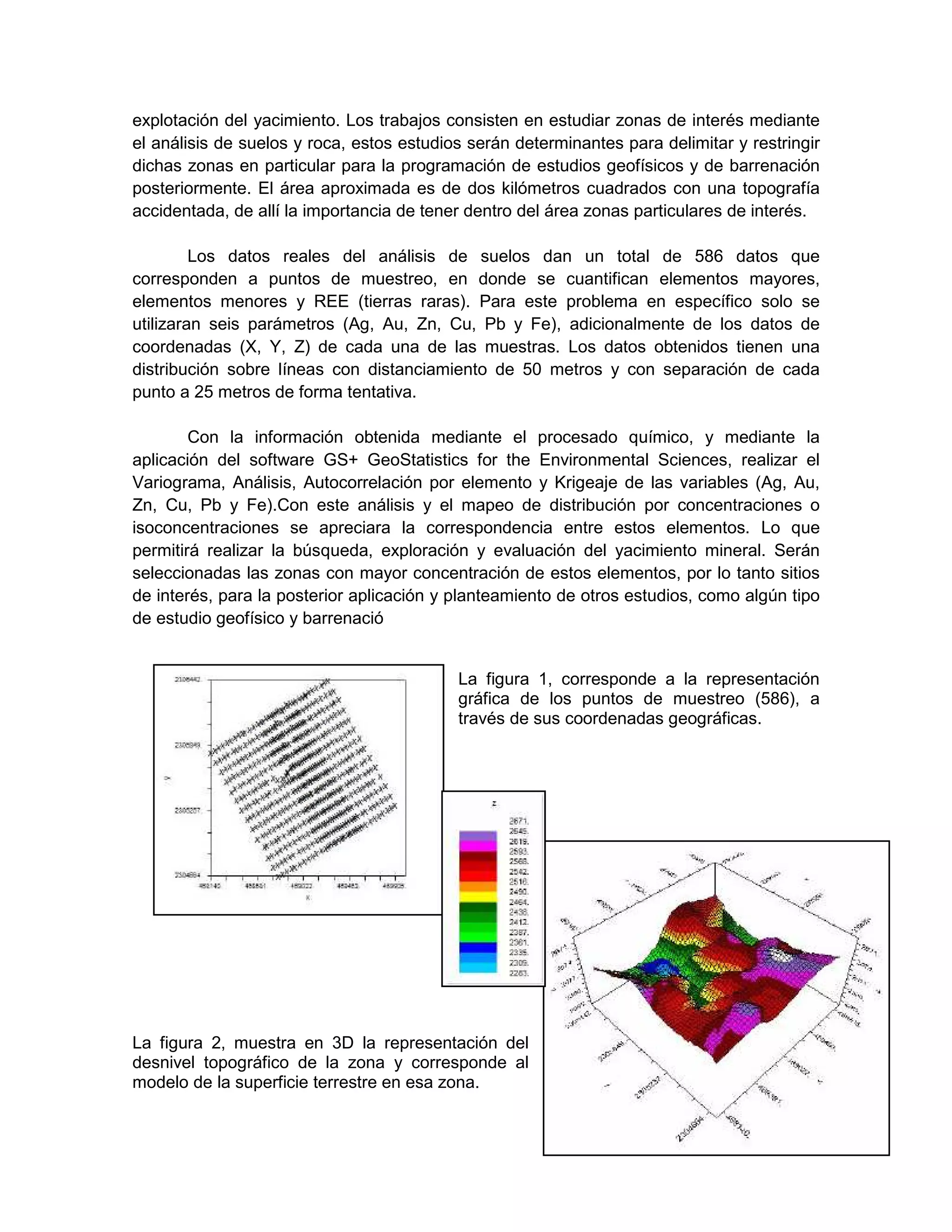 explotación del yacimiento. Los trabajos consisten en estudiar zonas de interés mediante
el análisis de suelos y roca, estos estudios serán determinantes para delimitar y restringir
dichas zonas en particular para la programación de estudios geofísicos y de barrenación
posteriormente. El área aproximada es de dos kilómetros cuadrados con una topografía
accidentada, de allí la importancia de tener dentro del área zonas particulares de interés.

         Los datos reales del análisis de suelos dan un total de 586 datos que
corresponden a puntos de muestreo, en donde se cuantifican elementos mayores,
elementos menores y REE (tierras raras). Para este problema en específico solo se
utilizaran seis parámetros (Ag, Au, Zn, Cu, Pb y Fe), adicionalmente de los datos de
coordenadas (X, Y, Z) de cada una de las muestras. Los datos obtenidos tienen una
distribución sobre líneas con distanciamiento de 50 metros y con separación de cada
punto a 25 metros de forma tentativa.

        Con la información obtenida mediante el procesado químico, y mediante la
aplicación del software GS+ GeoStatistics for the Environmental Sciences, realizar el
Variograma, Análisis, Autocorrelación por elemento y Krigeaje de las variables (Ag, Au,
Zn, Cu, Pb y Fe).Con este análisis y el mapeo de distribución por concentraciones o
isoconcentraciones se apreciara la correspondencia entre estos elementos. Lo que
permitirá realizar la búsqueda, exploración y evaluación del yacimiento mineral. Serán
seleccionadas las zonas con mayor concentración de estos elementos, por lo tanto sitios
de interés, para la posterior aplicación y planteamiento de otros estudios, como algún tipo
de estudio geofísico y barrenació


                                           La figura 1, corresponde a la representación
                                           gráfica de los puntos de muestreo (586), a
                                           través de sus coordenadas geográficas.




La figura 2, muestra en 3D la representación del
desnivel topográfico de la zona y corresponde al
modelo de la superficie terrestre en esa zona.
                                                                                         10
 