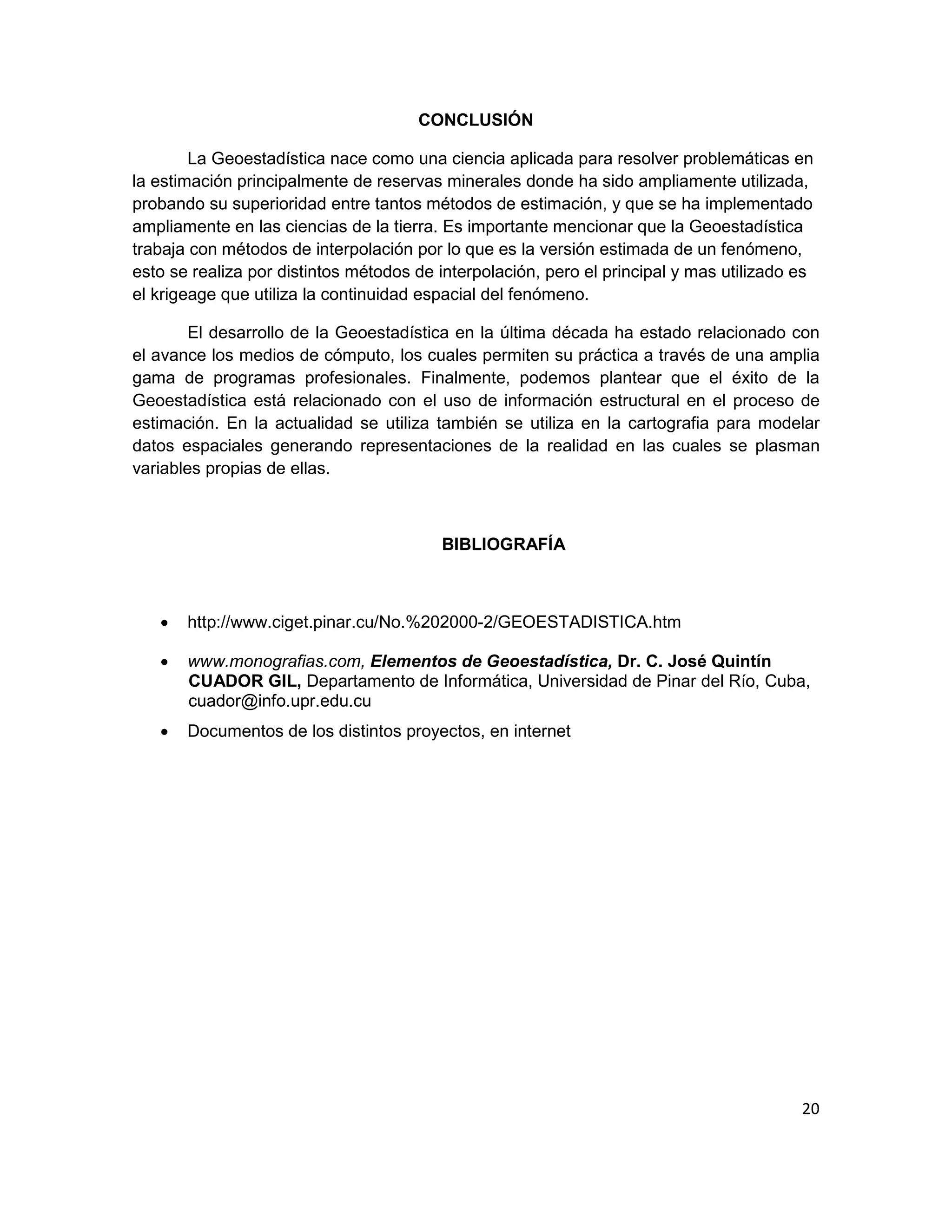 CONCLUSIÓN

        La Geoestadística nace como una ciencia aplicada para resolver problemáticas en
la estimación principalmente de reservas minerales donde ha sido ampliamente utilizada,
probando su superioridad entre tantos métodos de estimación, y que se ha implementado
ampliamente en las ciencias de la tierra. Es importante mencionar que la Geoestadística
trabaja con métodos de interpolación por lo que es la versión estimada de un fenómeno,
esto se realiza por distintos métodos de interpolación, pero el principal y mas utilizado es
el krigeage que utiliza la continuidad espacial del fenómeno.

        El desarrollo de la Geoestadística en la última década ha estado relacionado con
el avance los medios de cómputo, los cuales permiten su práctica a través de una amplia
gama de programas profesionales. Finalmente, podemos plantear que el éxito de la
Geoestadística está relacionado con el uso de información estructural en el proceso de
estimación. En la actualidad se utiliza también se utiliza en la cartografia para modelar
datos espaciales generando representaciones de la realidad en las cuales se plasman
variables propias de ellas.



                                         BIBLIOGRAFÍA



   •   http://www.ciget.pinar.cu/No.%202000-2/GEOESTADISTICA.htm

   •   www.monografias.com, Elementos de Geoestadística, Dr. C. José Quintín
       CUADOR GIL, Departamento de Informática, Universidad de Pinar del Río, Cuba,
       cuador@info.upr.edu.cu
   •   Documentos de los distintos proyectos, en internet




                                                                                          20
 