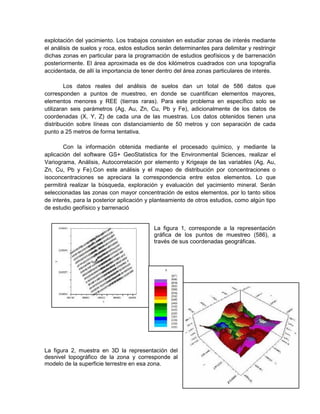 explotación del yacimiento. Los trabajos consisten en estudiar zonas de interés mediante
el análisis de suelos y roca, estos estudios serán determinantes para delimitar y restringir
dichas zonas en particular para la programación de estudios geofísicos y de barrenación
posteriormente. El área aproximada es de dos kilómetros cuadrados con una topografía
accidentada, de allí la importancia de tener dentro del área zonas particulares de interés.

         Los datos reales del análisis de suelos dan un total de 586 datos que
corresponden a puntos de muestreo, en donde se cuantifican elementos mayores,
elementos menores y REE (tierras raras). Para este problema en específico solo se
utilizaran seis parámetros (Ag, Au, Zn, Cu, Pb y Fe), adicionalmente de los datos de
coordenadas (X, Y, Z) de cada una de las muestras. Los datos obtenidos tienen una
distribución sobre líneas con distanciamiento de 50 metros y con separación de cada
punto a 25 metros de forma tentativa.

        Con la información obtenida mediante el procesado químico, y mediante la
aplicación del software GS+ GeoStatistics for the Environmental Sciences, realizar el
Variograma, Análisis, Autocorrelación por elemento y Krigeaje de las variables (Ag, Au,
Zn, Cu, Pb y Fe).Con este análisis y el mapeo de distribución por concentraciones o
isoconcentraciones se apreciara la correspondencia entre estos elementos. Lo que
permitirá realizar la búsqueda, exploración y evaluación del yacimiento mineral. Serán
seleccionadas las zonas con mayor concentración de estos elementos, por lo tanto sitios
de interés, para la posterior aplicación y planteamiento de otros estudios, como algún tipo
de estudio geofísico y barrenació


                                           La figura 1, corresponde a la representación
                                           gráfica de los puntos de muestreo (586), a
                                           través de sus coordenadas geográficas.




La figura 2, muestra en 3D la representación del
desnivel topográfico de la zona y corresponde al
modelo de la superficie terrestre en esa zona.
                                                                                         10
 