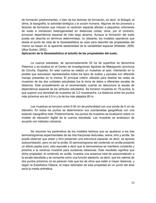 de formación predominantes, o bien de los factores de formación, es decir, la litología, el
clima, la topografía, la actividad biológica y la acción humana. Algunos de los procesos y
factores de formación que inducen la variación espacial afectan a pequeños volúmenes
de suelo e introducen heterogeneidad en distancias cortas; otros, por el contrario,
provocan dependencia espacial de más largo alcance. Aunque la formación del suelo
pueda ser descrita en términos deterministas, no obstante, los modelos operativos que
desde el punto de vista de la Geoestadística se usan para describir las propiedades del
mismo se basan en la aparente aleatoriedad de la variabilidad espacial (Webster, 2000;
Ulloa Guitián, 2002).
Aplicación de la Geoestadística al estudio de las propiedades del suelo.


       La cuenca estudiada, de aproximadamente 25 ha de superficie se denomima
Pelamios y se localiza en el Centro de Investigciones Agrarias de Mabegondo (provincia
de Coruña, España). En esta cuenca se realizó un muestreo al azar, intentando en lo
posible que estuviesen representados todos los tipos de suelos y parcelas con diferente
manejo presentes en la misma. El principal criterio utilizado para diseñar las redes de
muestreo de las dos unidades estudiadas fue la toma de datos a diferentes escalas de
distancia. Este procedimiento es el recomendado cuando se desconoce la escala de
dependencia espacial de los atributos estudiados. Se tomaron muestras en 79 puntos, lo
que supone una densidad de muestreo de 3.2 muestras/ha. La distancia entre los puntos
más próximos era de 0.5 m y la de los más alejados 60 m.


       Las muestras se tomaron entre 0-30 cm de profundidad con una sonda de 5 cm de
diámetro. En todos los puntos se determinaron sus coordenadas geográficas con una
estación topográfica total. Posteriormente, los puntos de muestreo se localizaron sobre un
modelo de elevación digital de la cuenca estudiada. Las muestras se analizaron de
acuerdo con métodos rutinarios.


        Se resumen los parámetros de los modelos teóricos que se ajustaron a los tres
semivariogramas experimentales de las tres fracciones texturales: arena, limo y arcilla. Se
puede observar que arean y limo presentan una estructura espacial, es decir, se aprecia
autocorrelación, pero no así la arcilla. El semivariograma del contenido en arcilla presentó
un efecto pepita puro; esto equivale a decir que la semivarianza se mantiene constante y
próxima a la varianza muestral para sucesivas distancias. Este resultado significa que
dicha propiedad, el contenido en arcilla, muestra una ausencia total de autocorrelación a
la escala estudiada y se comporta como una función aleatoria, es decir, que los valores de
dos puntos próximos no se parecen más que los de otros que están a mayor distancia, y
según la Estadística Clásica, el mejor estimador de esta propiedad en un punto del área
sería la media aritmética.



                                                                                         13
 