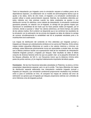 Tanto la interpolación por krigeado como la simulación requiere el análisis previo de la
dependencia espacial, y la elaboración de un modelo de semivariograma teórico que se
ajuste a los datos, dicho de otro modo, el krigeado y la simulación condicionada se
pueden utilizar si existe autocorrelación espacial. Además, los resultados obtenidos por
estos métodos son más precisos cuando los datos analizados se ajustan a una
distribución normal. En definitiva, como método de interpolación, la simulación condicional
gaussiana presenta, en relación con el krigeado, la ventaja de que genera mapas que
reproducen la variabilidad de tal modo que los hace parecer reales (el krigeado, por el
contrario, tiende a suavizar o “alisar” los valores extremos) y al mismo tiempo, da cuenta
de los valores medios. De lo anterior se desprende que si se combinan los resultados de
la simulación con la estimación de los errores de krigeado se debe de obtener la ventaja
de conocer simultáneamente la variabilidad real de la propiedad estudiada junto a la
incertidumbre de la estimación.

Los mapas de distribución del contenido en limo obtenidos por krigeado puntual y
krigeado por bloques son prácticamente similares en la cuenca de Pelamios. Entre ambos
mapas existen pequeñas diferencias en cuanto a los valores máximos y mínimos; sin
embargo, estas diferencias prácticamente nunca son apreciables a simple vista, de modo
que a efectos prácticos resulta una superposición total de los resultados de interpolación
mediante krigeado puntual y krigeado por bloques. Este resultado se debe al efecto
conjunto de diversos factores entre los que se pueden citar: a) la pequeña dimensión de
los bloques utilizados, de 5x5 m, con frecuencia menor que la distancia mínima entre
pares de puntos vecinos y b) la magnitud relativamente importante del efecto pepita.


Conclusion; De las tres fracciones texturales estudiadas en Pelamios, la arena y el limo
presentaban dependencia espacial, pero no así la arcilla. Tres tipos diferentes de mapas
de distribución espacial elaborados tras interpolación mediante krigeado puntual y
krigeado por bloques y por simulación condicional proporcionan resultados muy similares
entre sí para el contenido en limo. Al comparar los mapas de varianza del error de
estimación se aprecia que el krigeado por bloques proporciona estimas con umbrales de
error inferiores a los de krigeado puntual.




                                                                                        16
 